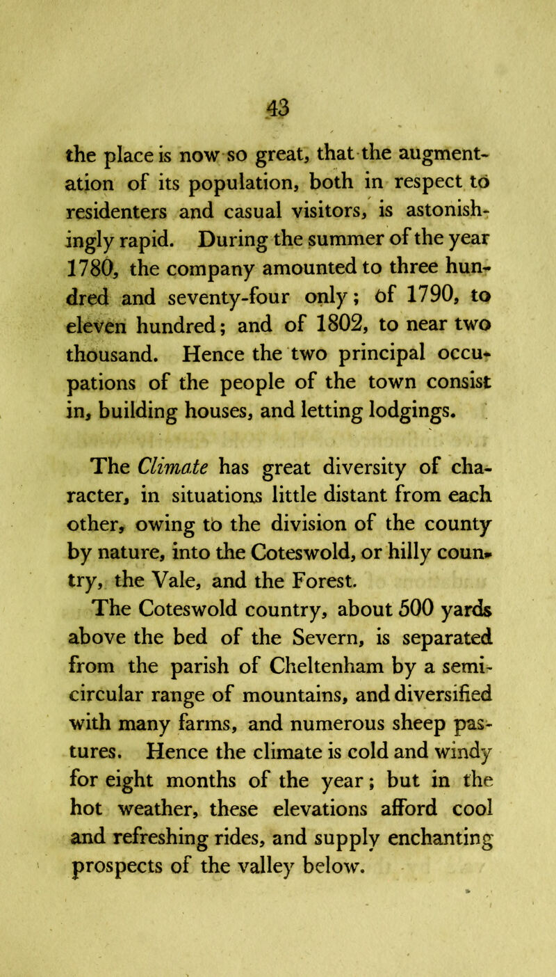 the place is now so great, that the augment- ation of its population, both in respect to residenters and casual visitors, is astonish- ingly rapid. During the summer of the year 1780, the company amounted to three hun- dred and seventy-four only; t)f 1790, to eleven hundred; and of 1802, to near two thousand. Hence the two principal occu* pations of the people of the town consist in, building houses, and letting lodgings. The Climate has great diversity of cha- racter, in situations little distant from each other, owing to the division of the county by nature, into the Coteswold, or hilly coun* try, the Vale, and the Forest. The Coteswold country, about 500 yards above the bed of the Severn, is separated from the parish of Cheltenham by a semi- circular range of mountains, and diversified with many farms, and numerous sheep pas- tures. Hence the climate is cold and windy for eight months of the year; but in the hot weather, these elevations afford cool and refreshing rides, and supply enchanting prospects of the valley below.