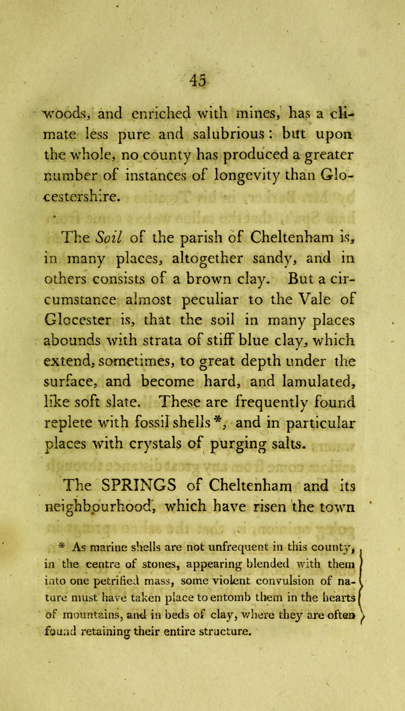 woods, and enriched with mines, has a cli- mate less pure and salubrious: but upon the whole, no county has produced a greater number of instances of longevity than Glo- cestershire. The Soil of the parish of Cheltenham is, in many places, altogether sandy, and in others consists of a brown clay. But a cir- cumstance almost peculiar to the Vale of Glocester is, that the soil in many places abounds with strata of stiff blue clay, which extend, sometimes, to great depth under the surface, and become hard, and lamulated, like soft slate. These are frequently found replete with fossil shells *, and in particular places with crystals of purging salts. The SPRINGS of Cheltenham and its neighbourhood, which have risen the town * As marine shells are not unfrequent in this county, . in the centre of stones, appearing blended with them ) into one petrified mass, some violent convulsion of na- l tare must have taken place to entomb them in the hearts f of mountains, and in beds of clay, where thejr are often ^ found retaining their entire structure.