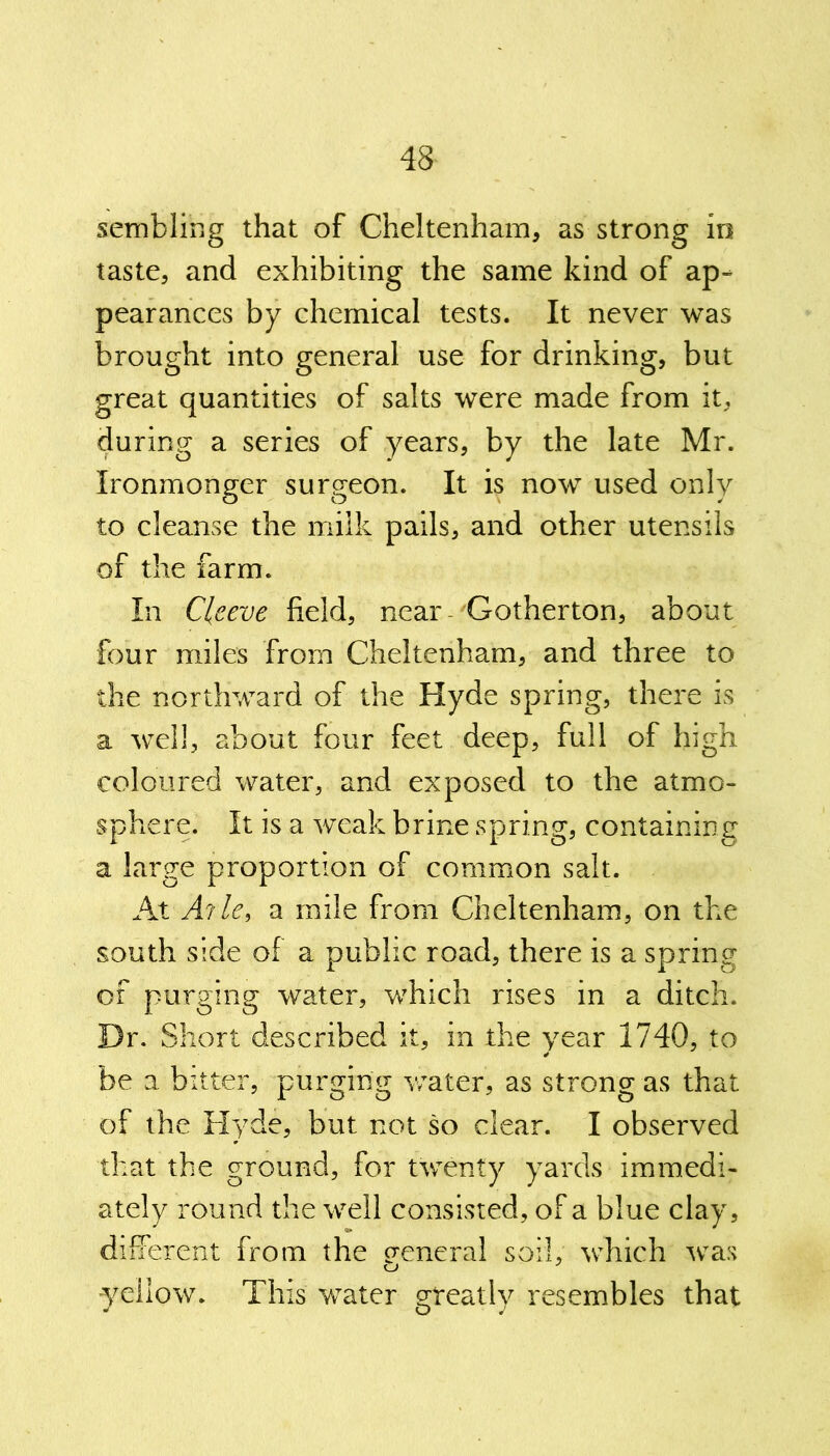 sembling that of Cheltenham, as strong in taste, and exhibiting the same kind of ap- pearances by chemical tests. It never was brought into general use for drinking, but great quantities of salts were made from it, during a series of years, by the late Mr. Ironmonger surgeon. It is now used only to cleanse the milk pails, and other utensils of the farm. In Clceve field, near Gotherton, about four miles from Cheltenham, and three to the northward of the Hyde spring, there is a well, about four feet deep, full of high coloured water, and exposed to the atmo- sphere. It is a weak brine spring, containing a large proportion of common salt. At A?lef a mile from Cheltenham, on the south side of a public road, there is a spring of purging water, which rises in a ditch. Dr. Short described it, in the year 1740, to be a bitter, purging water, as strong as that of the Hyde, but not so clear. I observed that the ground, for twenty yards immedi- ately round the well consisted, of a blue clay, different from the general soil, which was yellow. This water greatly resembles that