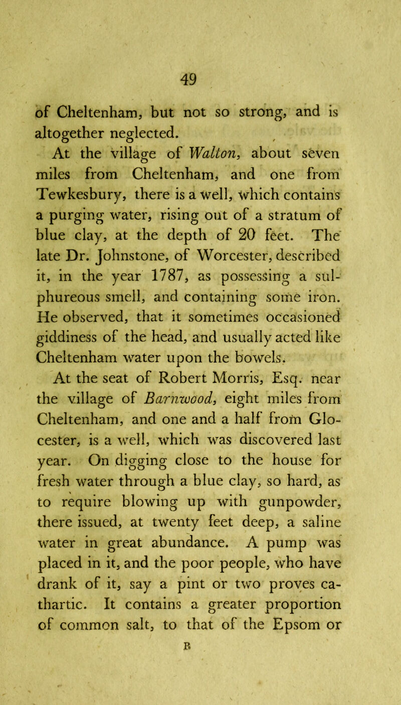 of Cheltenham, but not so strong, and is altogether neglected. At the village of Walton, about seven miles from Cheltenham, and one from Tewkesbury, there is a well, which contains a purging water, rising out of a stratum of blue clay, at the depth of 20 feet. The late Dr. Johnstone, of Worcester, described it, in the year 1787, as possessing a sul- phureous smell, and containing some iron. He observed, that it sometimes occasioned giddiness of the head, and usually acted like Cheltenham water upon the bowels. At the seat of Robert Morris, Esq. near the village of Barnwood, eight miles from Cheltenham, and one and a half from Glo- cester, is a well, which was discovered last year. On digging close to the house for fresh water through a blue clay, so hard, as to require blowing up with gunpowder, there issued, at twenty feet deep, a saline water in great abundance. A pump was placed in it, and the poor people, who have drank of it, say a pint or two proves ca- thartic. It contains a greater proportion of common salt, to that of the Epsom or B