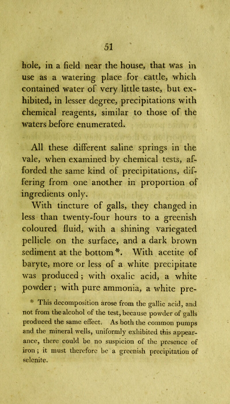 hole, in a field near the house, that was in use as a watering place for cattle, which contained water of very little taste, but ex- hibited, in lesser degree, precipitations with chemical reagents, similar to those of the waters before enumerated. All these different saline springs in the vale, when examined by chemical tests, af- forded the same kind of precipitations, dif- fering from one another in proportion of ingredients only. With tincture of galls, they changed in less than twenty-four hours to a greenish coloured fluid, with a shining variegated pellicle on the surface, and a dark brown sediment at the bottom *. With acetite of baryte, more or less of a white precipitate was produced; with oxalic acid, a white powder; with pure ammonia, a white pre- * This decomposition arose from the gallic acid, and not from the alcohol of the test, because powder of galls produced the same effect. As both the common pumps and the mineral wells, uniformly exhibited this appear- ance, there could be no suspicion of the presence of iron; it must therefore be a greenish precipitation of selenite.