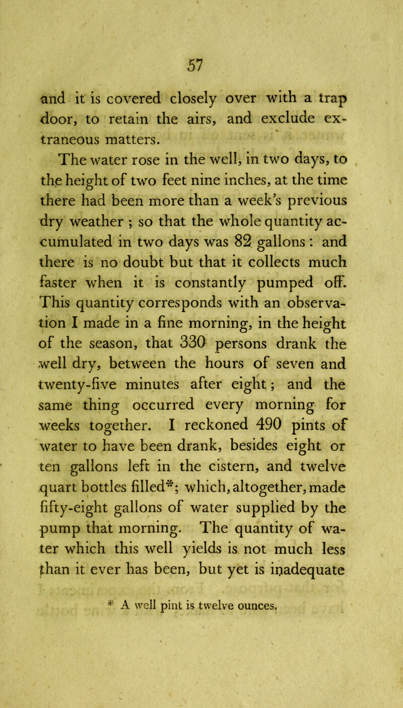 and it is covered closely over with a trap door, to retain the airs, and exclude ex- traneous matters. The water rose in the well, in two days, to the height of two feet nine inches, at the time there had been more than a weeks previous dry weather ; so that the whole quantity ac- cumulated in two days was 82 gallons : and there is no doubt but that it collects much faster when it is constantly pumped off. This quantity corresponds with an observa- tion I made in a fine morning, in the height of the season, that 330 persons drank the well dry, between the hours of seven and twenty-five minutes after eight; and the same thing occurred every morning for weeks together. I reckoned 490 pints of water to have been drank, besides eight or ten gallons left in the cistern, and twelve quart bottles filled*; which, altogether, made fifty-eight gallons of water supplied by the pump that morning. The quantity of wa- ter which this well yields is not much less than it ever has been, but yet is inadequate * A well pint is twelve ounces.