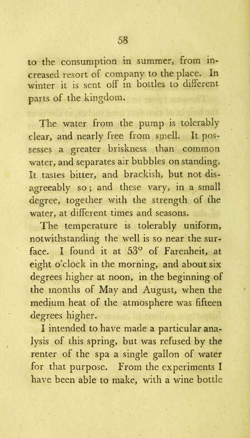 to the consumption in summer, from in- creased resort of company to the place. In winter it is sent off in bottles to different parts of the kingdom. The water from the pump is tolerably clear, and nearly free from spiel 1. It pos- sesses a greater briskness than common water, and separates air bubbles on standing. It tastes bitter, and brackish, but not dis- agreeably so; and these vary, in a small degree, together with the strength of the water, at different times and seasons. The temperature is tolerably uniform, notwithstanding the well is so near the sur- face. I found it at 53° of Farenheit, at eight o’clock in the morning, and about six degrees higher at noon, in the beginning of the months of May and August, when the medium heat of the atmosphere was fifteen degrees higher. I intended to have made a particular ana- lysis of this spring, but was refused by the renter of the spa a single gallon of water for that purpose. From the experiments I have been able to make, with a wine bottle