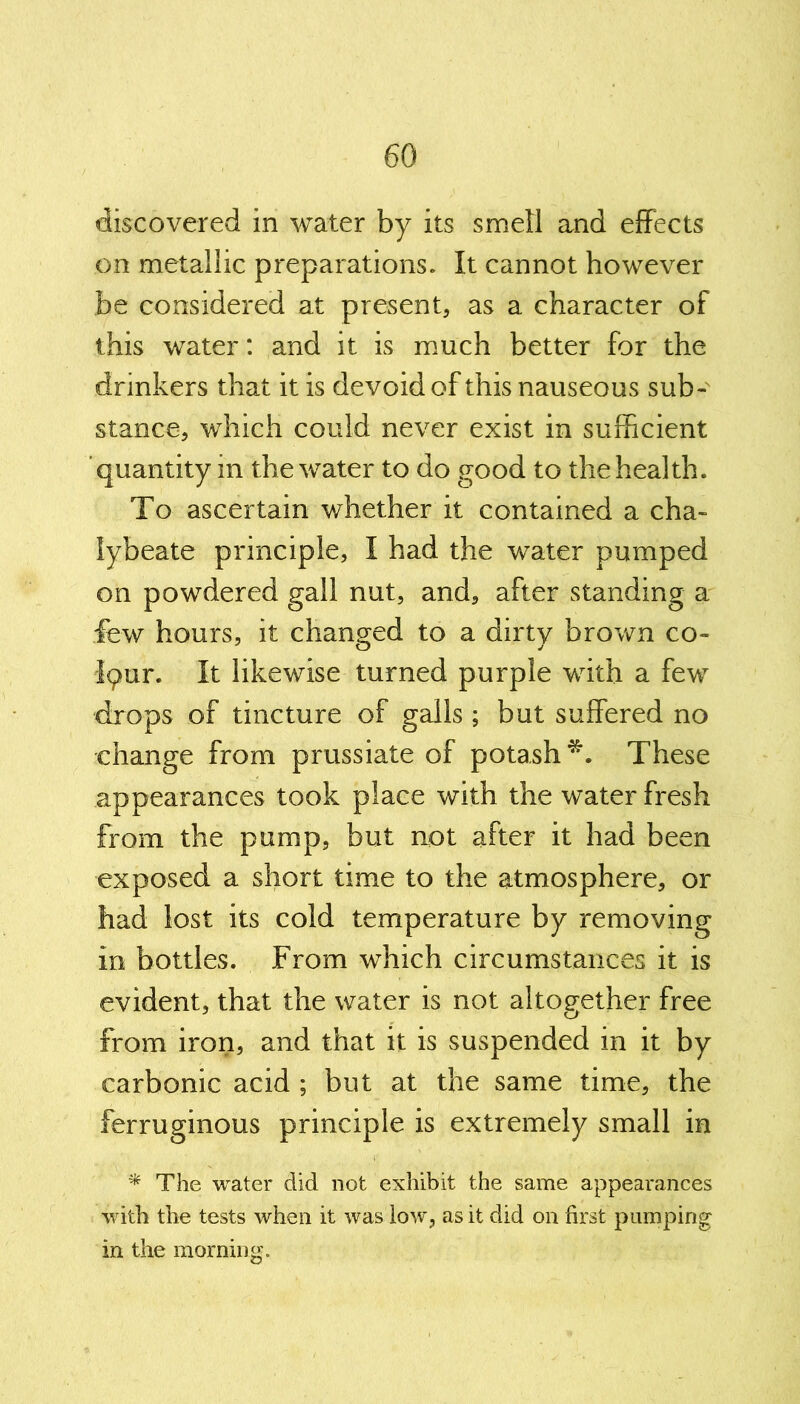 discovered in water by its smell and effects on metallic preparations. It cannot however be considered at present, as a character of this water: and it is much better for the drinkers that it is devoid of this nauseous sub- stance, which could never exist in sufficient quantity in the water to do good to the health. To ascertain whether it contained a cha- lybeate principle, I had the water pumped on powdered gall nut, and, after standing a few hours, it changed to a dirty brown co- Iqur. It likewise turned purple with a few drops of tincture of galls ; but suffered no change from prussiate of potash*. These appearances took place with the water fresh from the pump, but not after it had been exposed a short time to the atmosphere, or had lost its cold temperature by removing in bottles. From which circumstances it is evident, that the water is not altogether free from iron, and that it is suspended in it by carbonic acid ; but at the same time, the ferruginous principle is extremely small in * The water did not exhibit the same appearances with the tests when it was low, as it did on first pumping in the morning.