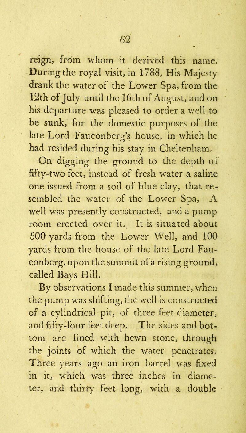 reign, from whom it derived this name. Dur ngthe royal visit, in 1788, His Majesty drank the water of the Lower Spa, from the 12th of July until the 16th of August, and on his departure was pleased to order a well to be sunk, for the domestic purposes of the late Lord Fauconberg’s house, in which he had resided during his stay in Cheltenham. On digging the ground to the depth of fifty-two feet, instead of fresh water a saline one issued from a soil of blue clay, that re- sembled the water of the Lower Spa, A well was presently constructed, and a pump room erected over it. It is situated about 500 yards from the Lower Well, and 100 yards from the house of the late Lord Fau- * conberg, upon the summit of a rising ground, called Bays Hill. By observations I made this summer, when the pump was shifting, the well is constructed of a cylindrical pit, of three feet diameter, and fifty-four feet deep. The sides and bot- tom are lined with hewn stone, through the joints of which the water penetrates. Three years ago an iron barrel was fixed in it, which was three inches in diame- ter, and thirty feet long, with a double