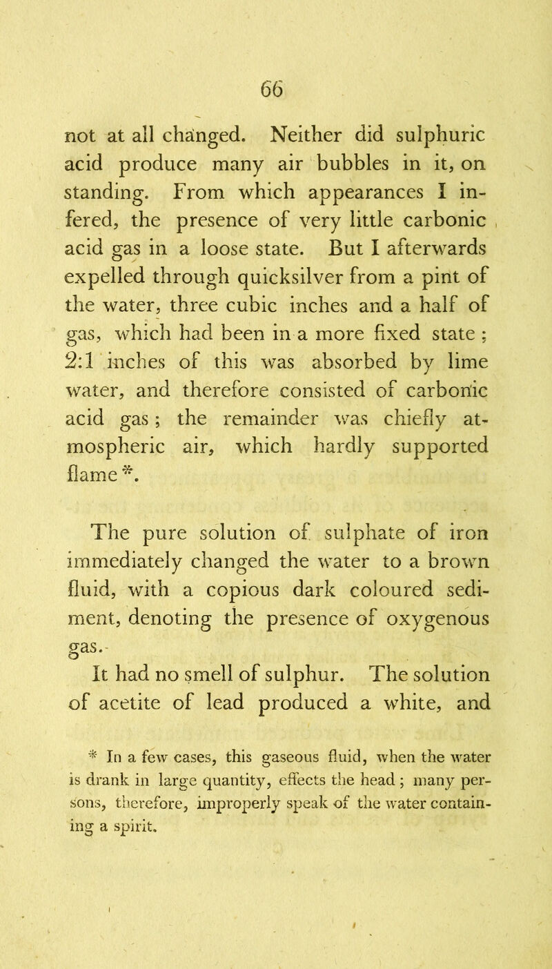 not at all changed. Neither did sulphuric acid produce many air bubbles in it, on standing. From which appearances I in- fered, the presence of very little carbonic acid gas in a loose state. But I afterwards expelled through quicksilver from a pint of the water, three cubic inches and a half of gas, which had been in a more fixed state ; 2:1 inches of this was absorbed by lime water, and therefore consisted of carbonic acid gas; the remainder was chiefly at- mospheric air, which hardly supported flame *. The pure solution of sulphate of iron immediately changed the water to a brown fluid, with a copious dark coloured sedi- ment, denoting the presence of oxygenous gas. It had no smell of sulphur. The solution of acetite of lead produced a white, and * In a few cases, this gaseous fluid, when the water is drank in large quantity, effects the head ; many per- sons, therefore, improperly speak of the water contain- ing a spirit.