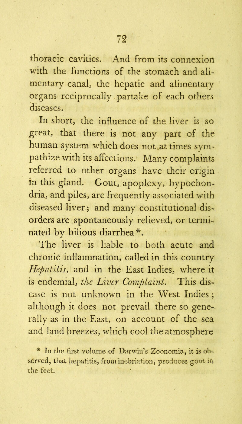 thoracic cavities. And from its connexion with the functions of the stomach and ali- mentary canal, the hepatic and alimentary organs reciprocally partake of each others diseases. In short, the influence of the liver is so great, that there is not any part of the human system which does not,at times sym- pathize with its affections. Many complaints referred to other organs have their origin in this gland. Gout, apoplexy, hypochon- dria, and piles, are frequently associated with diseased liver; and many constitutional dis- orders are spontaneously relieved, or termi- nated by bilious diarrhea*. The liver is liable to both acute and chronic inflammation, called in this country Hepatitis, and in the East Indies, where it is endemial, the Liver Complaint. This dis- ease is not unknown in the West Indies ; although it does not prevail there so gene- rally as in the East, on account of the sea and land breezes, which cool the atmosphere * In the first volume of Darwin’s Zoonomia, it is ob- served, that hepatitis, from inebriation, produces gout in* the feet.