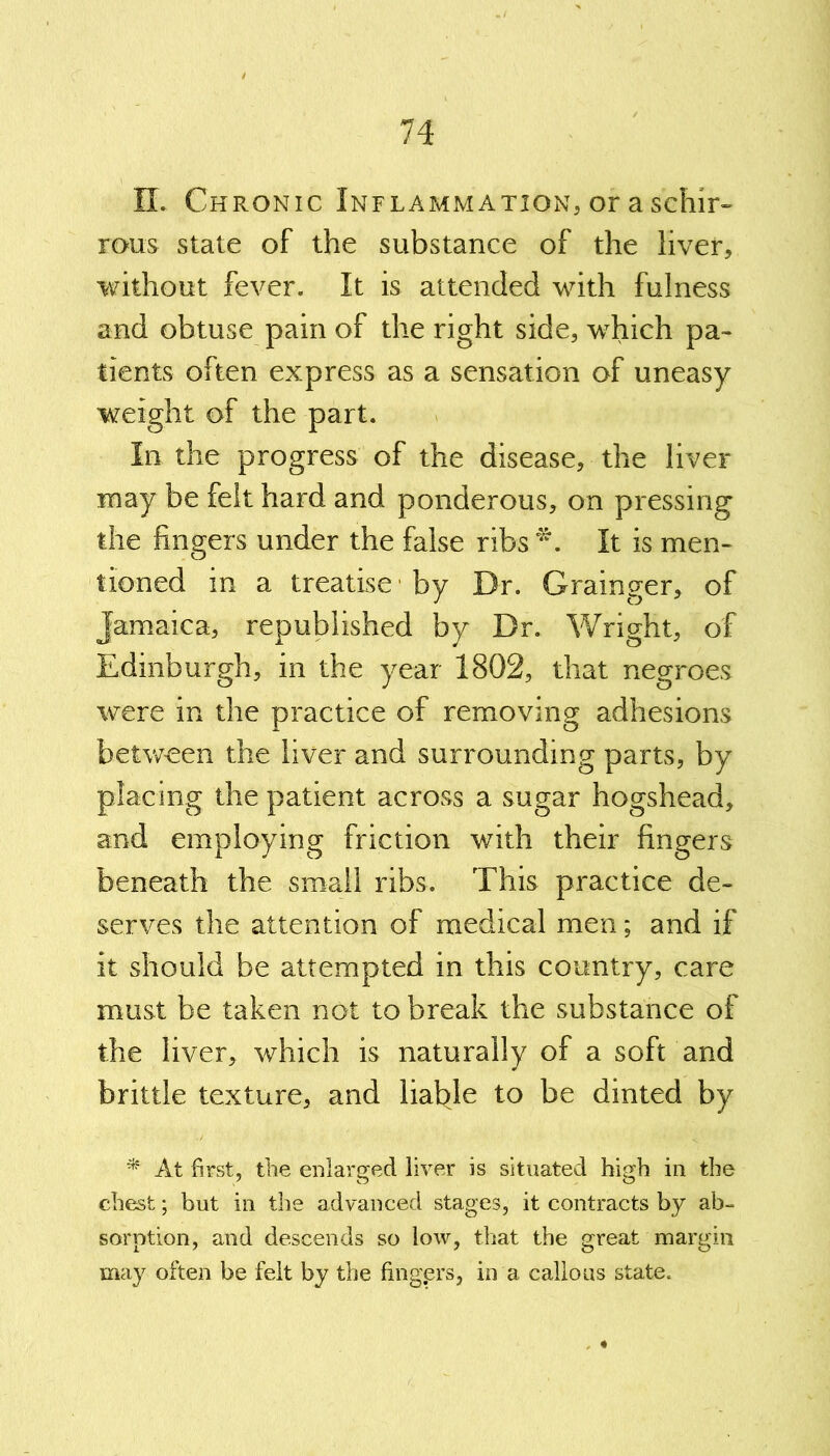 XL Chronic Inflammation, or a schir- rous state of the substance of the liver, without fever. It is attended with fulness and obtuse pain of the right side, which pa- tients often express as a sensation of uneasy weight of the part. In the progress of the disease, the liver may be felt hard and ponderous, on pressing the fingers under the false ribs *. It is men- tioned in a treatise by Dr. Grainger, of Jamaica, republished by Dr. Wright, of Edinburgh, in the year 1802, that negroes were in the practice of removing adhesions between the liver and surrounding parts, by placing the patient across a sugar hogshead, and employing friction with their fingers beneath the small ribs. This practice de- serves the attention of medical men; and if it should be attempted in this country, care must be taken not to break the substance of the liver, which is naturally of a soft and brittle texture, and liable to be dinted by * At first, the enlarged liver is situated high in the chest; but in the advanced stages, it contracts by ab- sorption, and descends so low, that the great margin may often be felt by the fingprs, in a callous state.