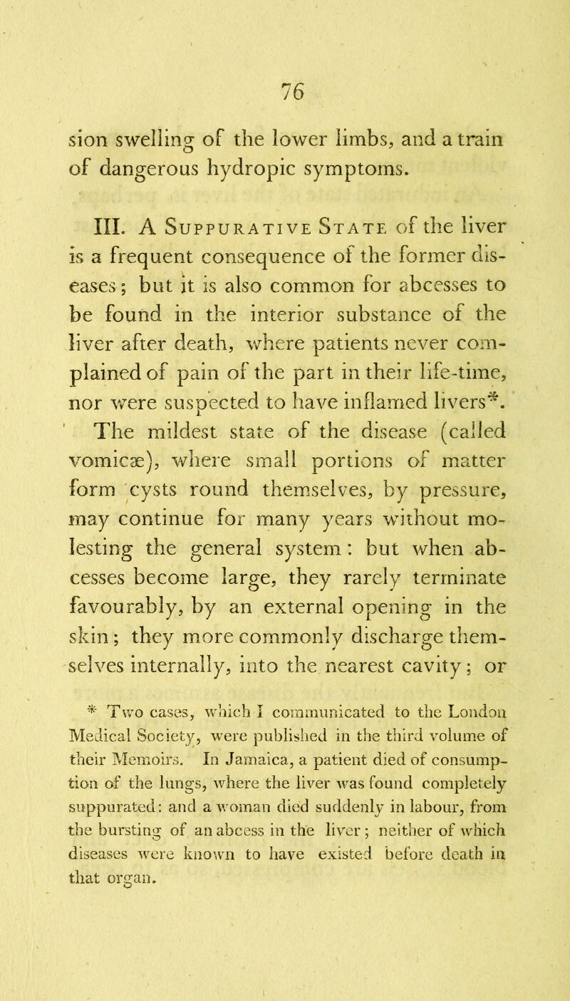 sion swelling of the lower limbs, and a train of dangerous hydropic symptoms. III. A Suppurative State of the liver is a frequent consequence of the former dis- eases ; but it is also common for abcesses to be found in the interior substance of the liver after death, where patients never com- plained of pain of the part in their life-time, nor were suspected to have inflamed livers*. The mildest state of the disease (called vomicae), where small portions of matter form cysts round themselves, by pressure, may continue for many years without mo- lesting the general system: but when ab- cesses become large, they rarely terminate favourably, by an external opening in the skin; they more commonly discharge them- selves internally, into the nearest cavity; or *■ Two cases, which I communicated to the London Medical Society, were published in the third volume of their Memoirs. In Jamaica, a patient died of consump- tion of the lungs, where the liver was found completely suppurated: and a woman died suddenly in labour, from the bursting of an abcess in the liver; neither of which diseases were known to have existed before death in that organ.