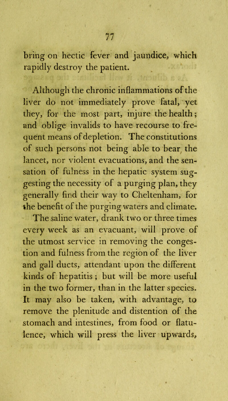 bring on hectic fever and jaundice* which rapidly destroy the patient. Although the chronic inflammations of the liver do not immediately prove fatal* yet they, for the most part, injure the health; and oblige invalids to have recourse to fre- quent means of depletion. The constitutions of such persons not being able to bear the lancet* nor violent evacuations* and the sen- sation of fulness in the hepatic system sug- gesting the necessity of a purging plan, they generally find their way to Cheltenham* for the benefit of the purging waters and climate. The saline water, drank two or three times every week as an evacuant* will prove of the utmost service in removing the conges- tion and fulness from the region of the liver and gall ducts* attendant upon the different kinds of hepatitis ; but will be more useful in the two former, than in the latter species. It may also be taken* with advantage* to remove the plenitude and distention of the stomach and intestines* from food or flatu- lence* which will press the liver upwards*