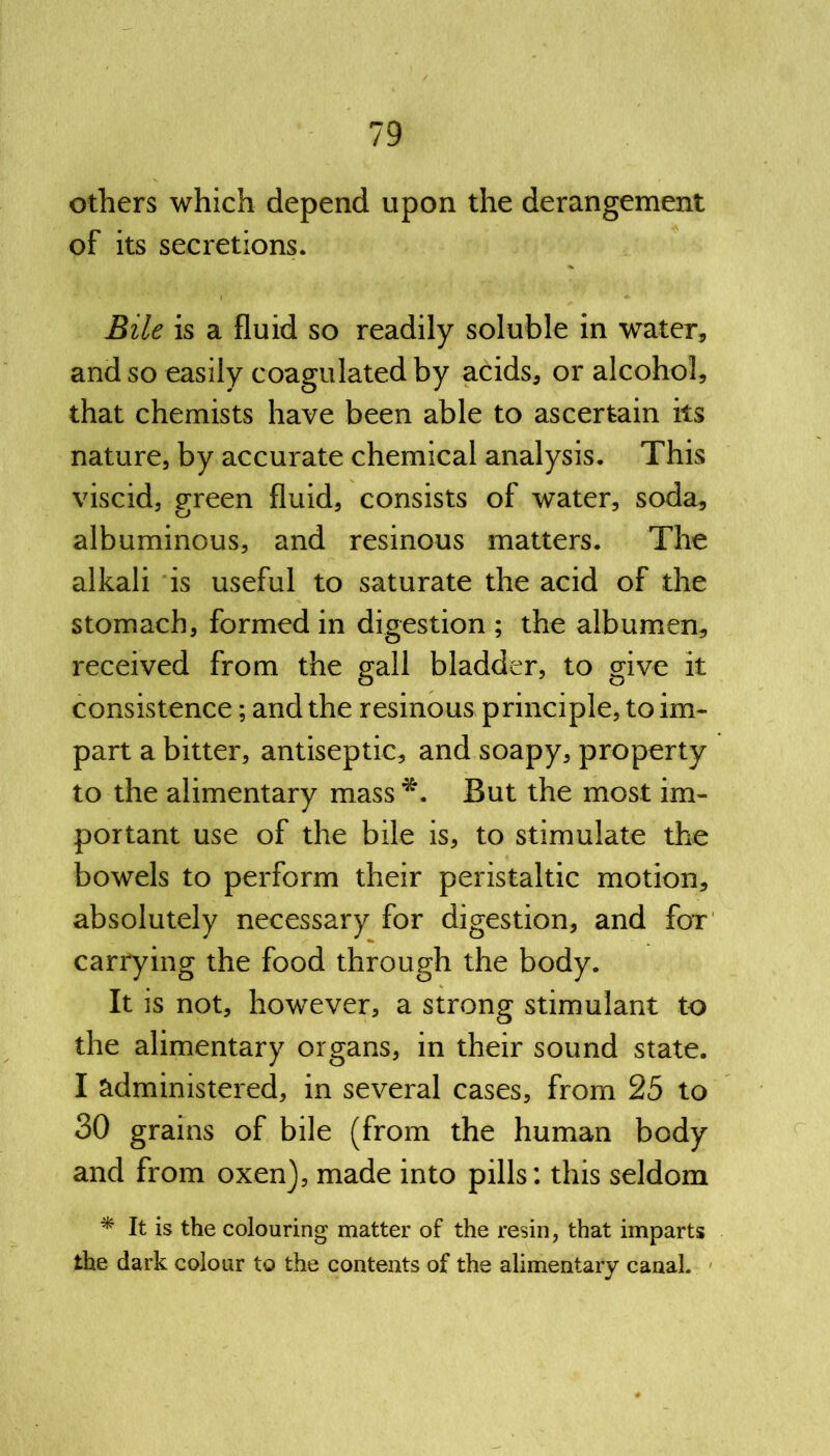 others which depend upon the derangement of its secretions. Bile is a fluid so readily soluble in water, and so easily coagulated by acids, or alcohol, that chemists have been able to ascertain its nature, by accurate chemical analysis. This viscid, green fluid, consists of water, soda, albuminous, and resinous matters. The alkali is useful to saturate the acid of the stomach, formed in digestion ; the albumen, received from the gall bladder, to give it consistence; and the resinous principle, to im- part a bitter, antiseptic, and soapy, property to the alimentary mass *. But the most im- portant use of the bile is, to stimulate the bowels to perform their peristaltic motion, absolutely necessary for digestion, and fox carrying the food through the body. It is not, however, a strong stimulant to the alimentary organs, in their sound state. I administered, in several cases, from 25 to 30 grains of bile (from the human body and from oxen), made into pills: this seldom * It is the colouring matter of the resin, that imparts the dark colour to the contents of the alimentary canal.