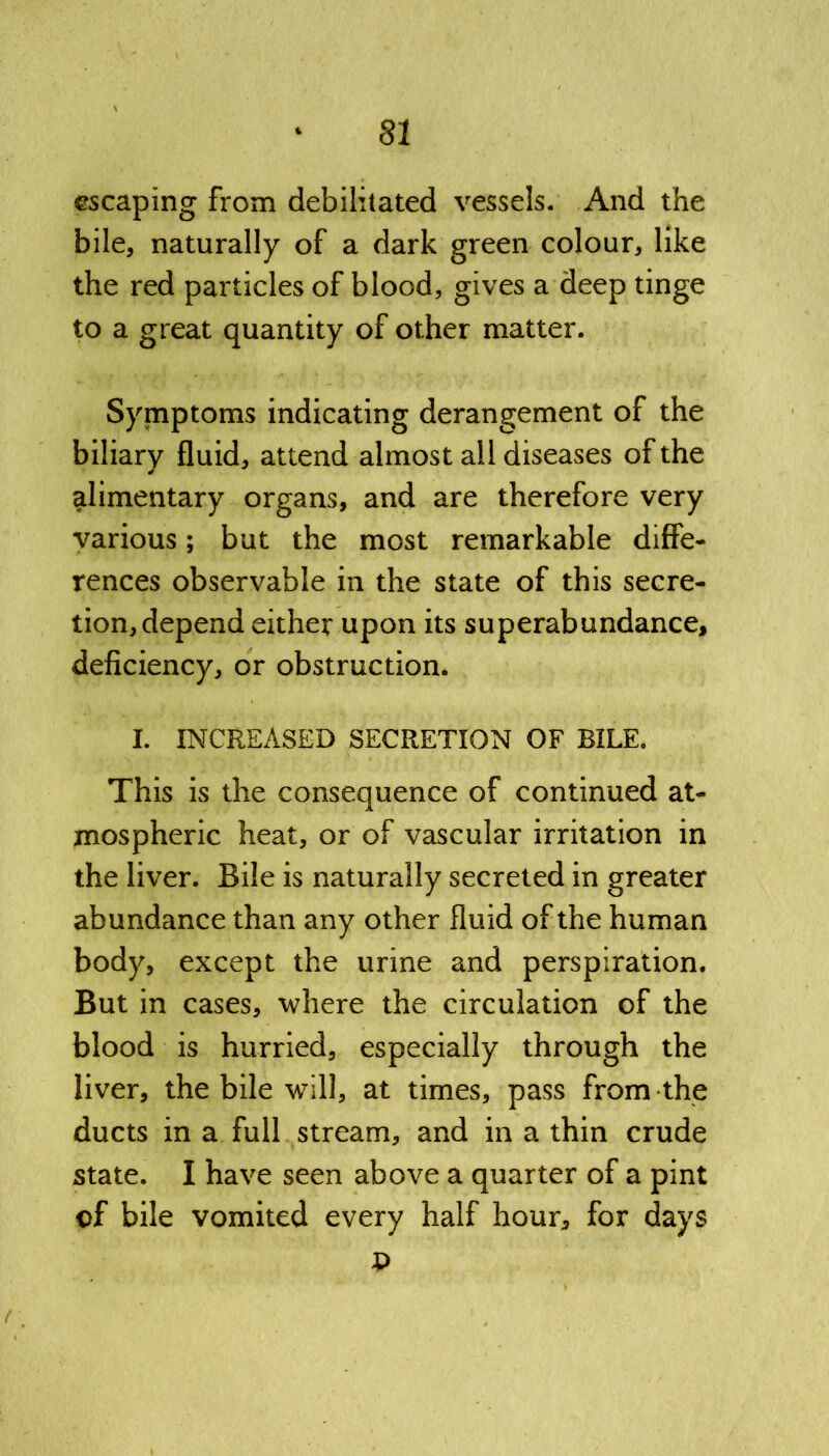 ©scaping from debilitated vessels. And the bile, naturally of a dark green colour, like the red particles of blood, gives a deep tinge to a great quantity of other matter. Symptoms indicating derangement of the biliary fluid, attend almost all diseases of the alimentary organs, and are therefore very various; but the most remarkable diffe- rences observable in the state of this secre- tion, depend either upon its superabundance, deficiency, or obstruction. I. INCREASED SECRETION OF BILE. This is the consequence of continued at- mospheric heat, or of vascular irritation in the liver. Bile is naturally secreted in greater abundance than any other fluid of the human body, except the urine and perspiration. But in cases, where the circulation of the blood is hurried, especially through the liver, the bile will, at times, pass from the ducts in a full stream, and in a thin crude state. I have seen above a quarter of a pint of bile vomited every half hour, for days t>