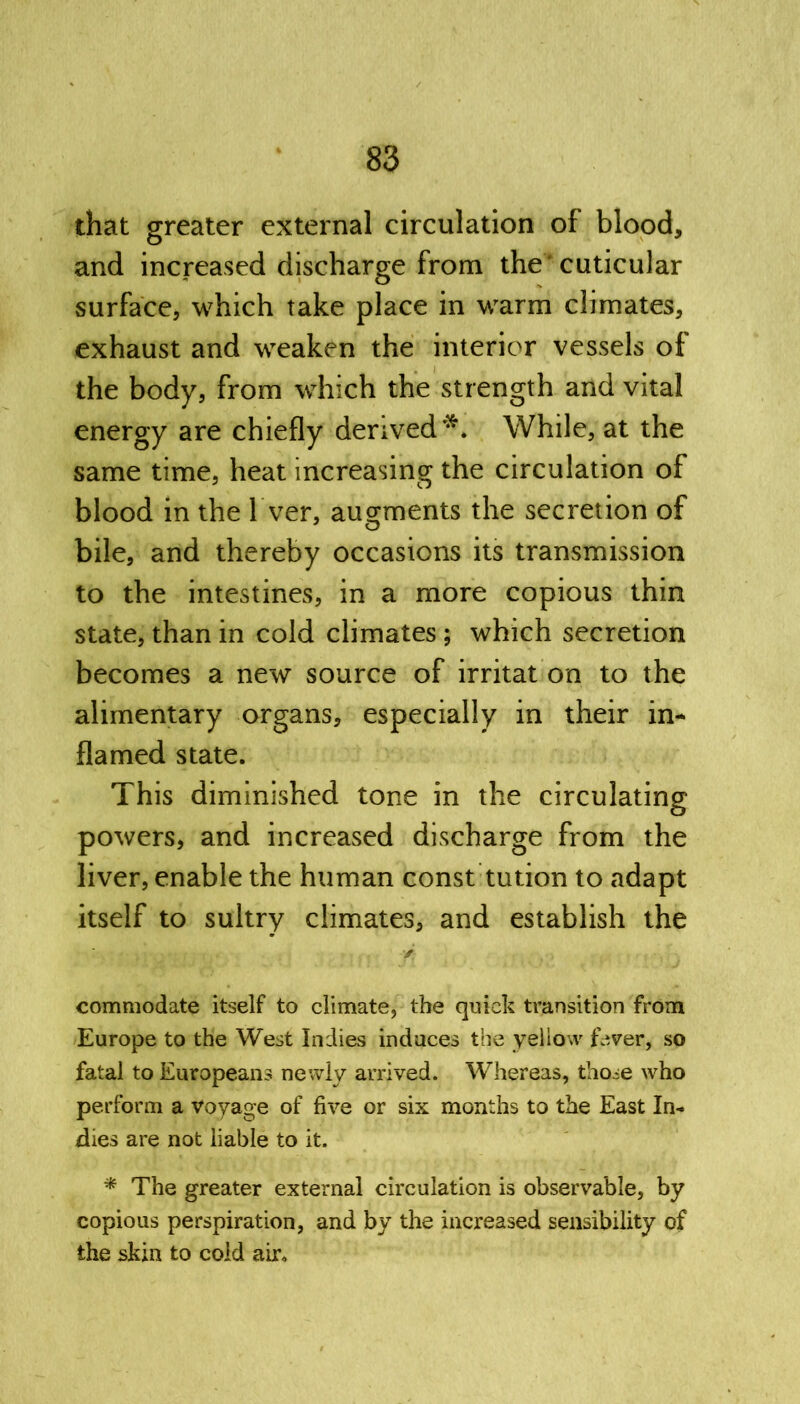 that greater external circulation of blood, and increased discharge from the' cuticular surface, which take place in warm climates, exhaust and weaken the interior vessels of the body, from which the strength and vital energy are chiefly derived** While, at the same time, heat increasing the circulation of blood in the Tver, augments the secretion of bile, and thereby occasions its transmission to the intestines, in a more copious thin state, than in cold climates ; which secretion becomes a new source of irritat on to the alimentary organs, especially in their in- flamed state. This diminished tone in the circulating powers, and increased discharge from the liver, enable the human const tution to adapt itself to sultry climates, and establish the / commodate itself to climate, the quick transition from Europe to the West Indies induces the yellow fever, so fatal to Europeans newly arrived. Whereas, those who perform a voyage of five or six months to the East In- dies are not liable to it. * The greater external circulation is observable, by copious perspiration, and by the increased sensibility of the skin to cold air.