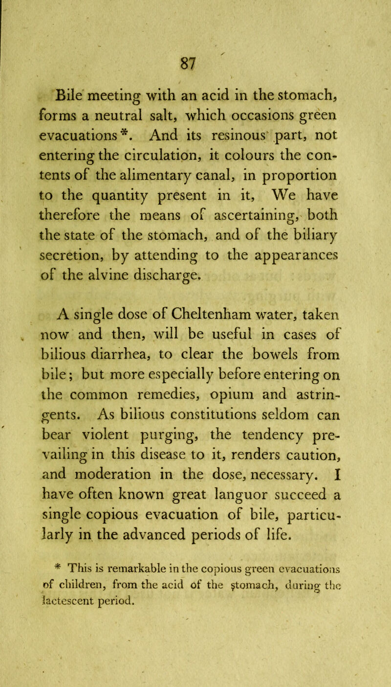 Bile meeting with an acid in the stomach* forms a neutral salt, which occasions green evacuations *. And its resinous part, not entering the circulation, it colours the con- tents of the alimentary canal, in proportion to the quantity present in it, We have therefore the means of ascertaining, both the state of the stomach, and of the biliary secretion, by attending to the appearances of the alvine discharge. A single dose of Cheltenham water, taken now and then, will be useful in cases of bilious diarrhea, to clear the bowels from bile; but more especially before entering on the common remedies, opium and astrin- gents. As bilious constitutions seldom can bear violent purging, the tendency pre- vailing in this disease to it, renders caution, and moderation in the dose, necessary. I have often known great languor succeed a single copious evacuation of bile, particu- larly in the advanced periods of life. * This is remarkable in the copious green evacuations of children, from the acid of the stomach, during the lactescent period.