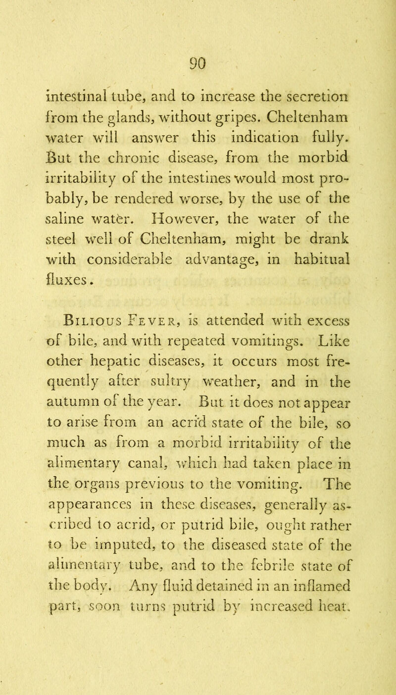 intestinal tube, and to increase the secretion from the glands, without gripes. Cheltenham water will answer this indication fully. But the chronic disease, from the morbid irritability of the intestines would most pro- bably, be rendered worse, by the use of the saline watfer. However, the water of the steel well of Cheltenham, might be drank with considerable advantage, in habitual fluxes. Bilious Fever, is attended with excess of bile, and with repeated vomitings. Like other hepatic diseases, it occurs most fre- quently after sultry weather, and in the autumn of the year. But it does not appear to arise from an acrid state of the bile, so much as from a morbid irritability of the alimentary canal, which had taken place in the organs previous to the vomiting. The appearances in these diseases, generally as- cribed to acrid, or putrid bile, ought rather to be imputed, to the diseased state of the alimentary tube, and to the febrile state of the body. Any fluid detained in an inflamed part, soon turns putrid by increased heat.