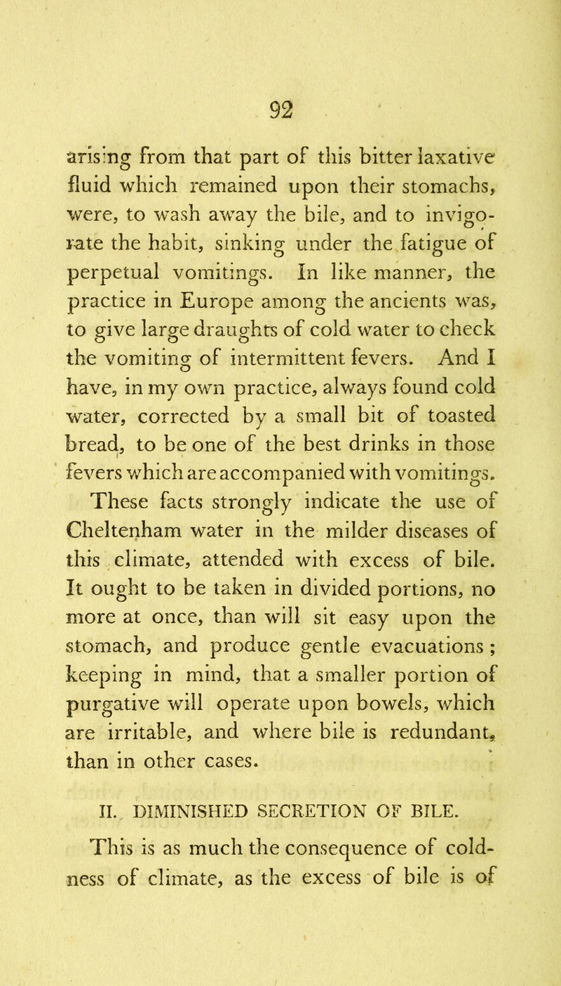 arising from that part of this bitter laxative fluid which remained upon their stomachs, were, to wash away the bile, and to invigo- rate the habit, sinking under the fatigue of perpetual vomitings. In like manner, the practice in Europe among the ancients was, to give large draughts of cold water to check the vomiting of intermittent fevers. And I have, in my own practice, always found cold water, corrected by a small bit of toasted bread, to be one of the best drinks in those fevers which are accompanied with vomitings. These facts strongly indicate the use of Cheltenham water in the milder diseases of this climate, attended with excess of bile. It ought to be taken in divided portions, no more at once, than will sit easy upon the stomach, and produce gentle evacuations ; keeping in mind, that a smaller portion of purgative will operate upon bowels, which are irritable, and where bile is redundant* than in other cases. II. DIMINISHED SECRETION OF BILE. This is as much the consequence of cold- ness of climate, as the excess of bile is of