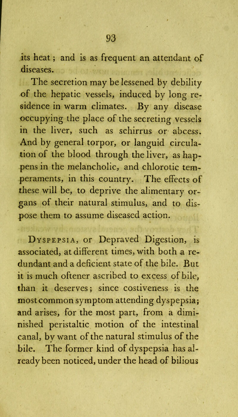 its heat; and is as frequent an attendant of diseases. The secretion may be lessened by debility of the hepatic vessels, induced by long re- sidence in warm climates. By any disease occupying the place of the secreting vessels in the liver, such as schirrus or abcess. And by general torpor, or languid circula- tion of the blood through the liver, as hap- pens in the melancholic, and chlorotic tem- peraments, in this country. The effects of these will be, to deprive the alimentary or- gans of their natural stimulus, and to dis- pose them to assume diseased action. Dyspepsia, or Depraved Digestion, is associated, at different times, with both a re- dundant and a deficient state of the bile. But it is much oftener ascribed to excess of bile, than it deserves; since costiveness is the most common symptom attending dyspepsia; and arises, for the most part, from a dimi- nished peristaltic motion of the intestinal canal, by want of the natural stimulus of the bile. The former kind of dyspepsia has al- ready been noticed, under the head of bilious