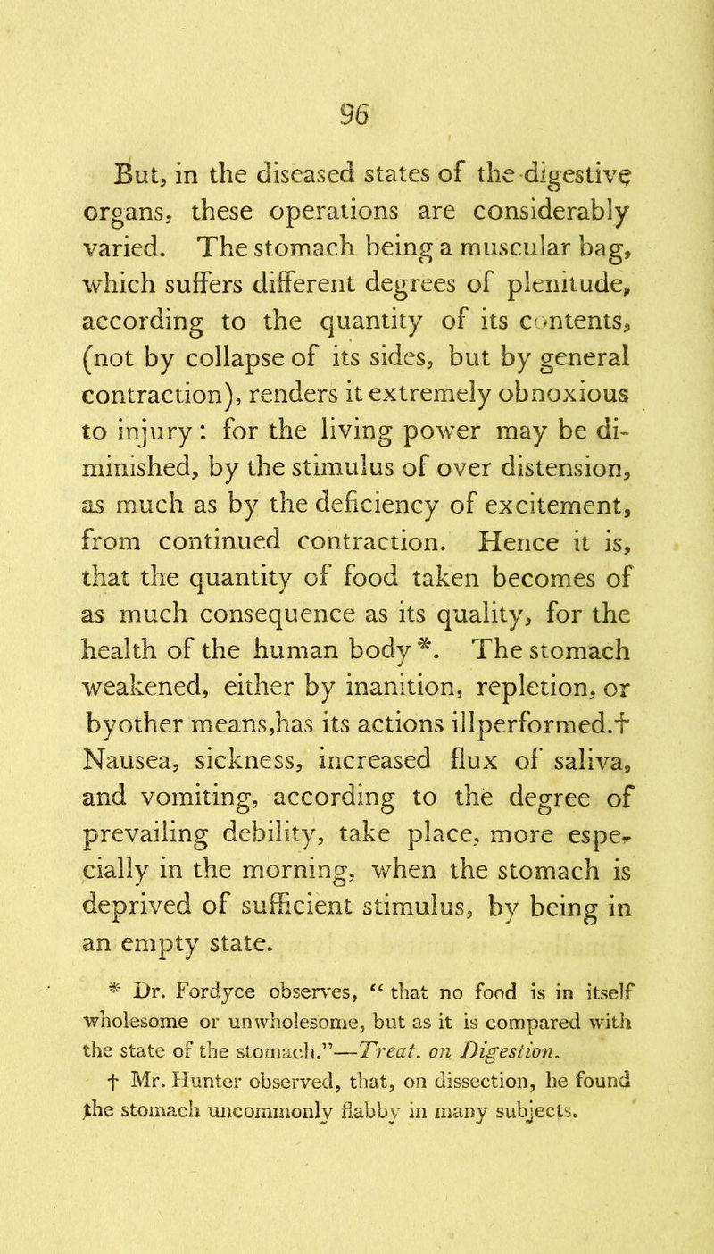 But, in the diseased states of the digestive organs, these operations are considerably varied. The stomach being a muscular bag, which suffers different degrees of plenitude, according to the quantity of its contents, (not by collapse of its sides, but by general contraction), renders it extremely obnoxious to injury: for the living power may be di- minished, by the stimulus of over distension, as much as by the deficiency of excitement, from continued contraction. Hence it is, that the quantity of food taken becomes of as much consequence as its quality, for the health of the human body*. The stomach weakened, either by inanition, repletion, or byother means,has its actions illperformed.f Nausea, sickness, increased flux of saliva, and vomiting, according to the degree of prevailing debility, take place, more espe^ daily in the morning, when the stomach is deprived of sufficient stimulus, by being in an empty state. * Dr. Fordyce observes, “ that no food is in itself wholesome or unwholesome, but as it is compared with the state of the stomach.”—Treat, on. Digestion. t Mr. Hunter observed, that, on dissection, he found flie stomach uncommonly dabby in many subjects.