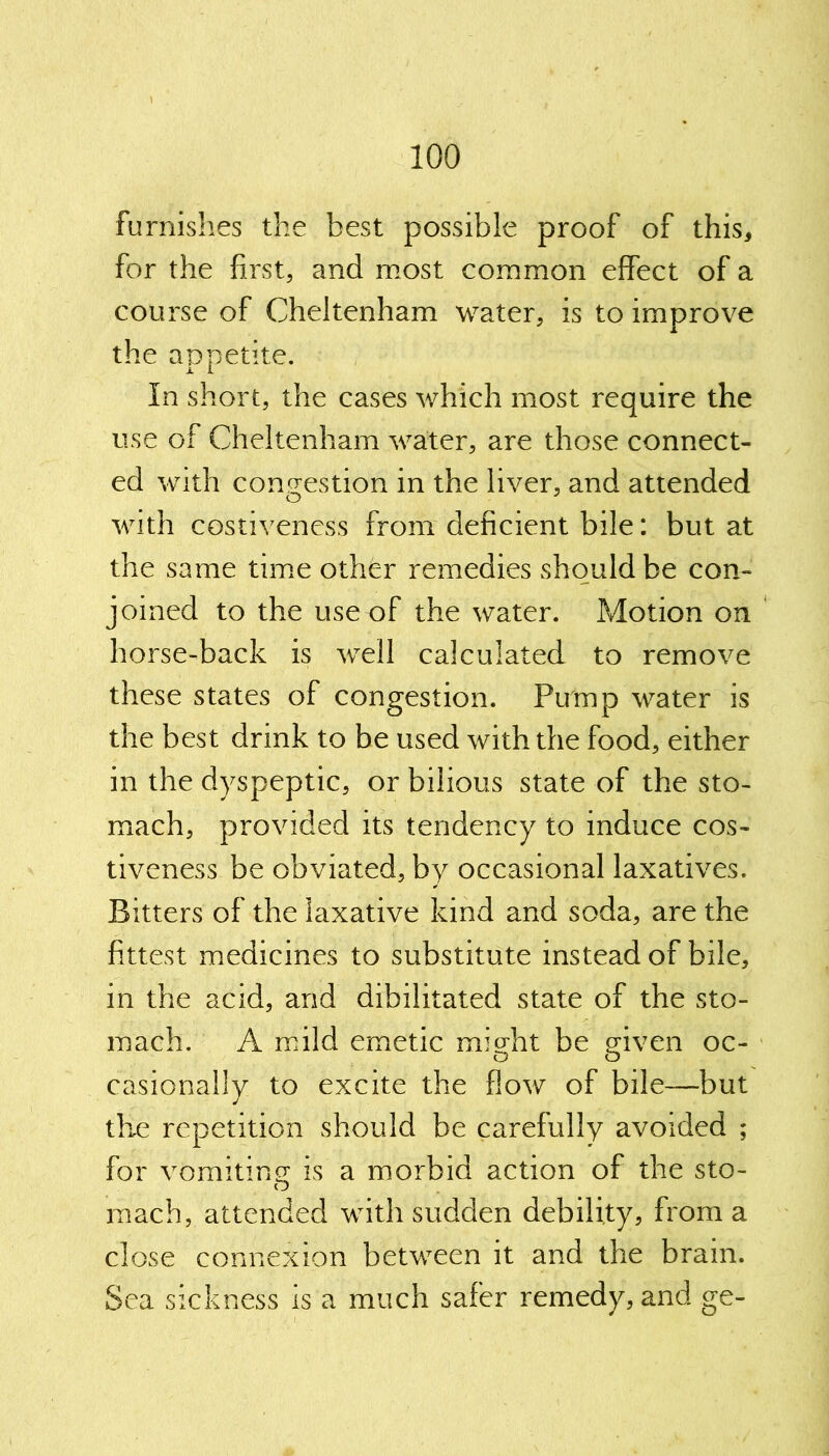 furnishes the best possible proof of this, for the first, and most common effect of a course of Cheltenham water, is to improve the appetite. In short, the cases which most require the use of Cheltenham water, are those connect- ed with congestion in the liver, and attended with costiveness from deficient bile: but at the same time other remedies should be con- joined to the use of the water. Motion on horse-back is well calculated to remove these states of congestion. Pmnp water is the best drink to be used with the food, either in the dyspeptic, or bilious state of the sto- mach, provided its tendency to induce cos- tiveness be obviated, by occasional laxatives. Bitters of the laxative kind and soda, are the fittest medicines to substitute instead of bile, in the acid, and dibilitated state of the sto- mach. A mild emetic mi Ait be given oc- o o casionally to excite the flow of bile—but the repetition should be carefully avoided ; for vomiting is a morbid action of the sto- o mach, attended with sudden debility, from a close connexion between it and the brain. Sea sickness is a much safer remedy, and ge-