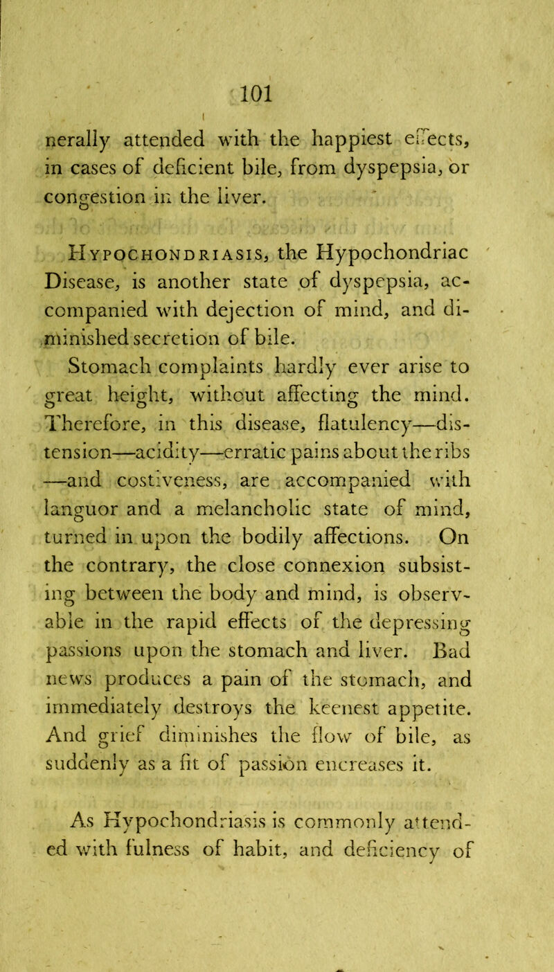 I Rerally attended with the happiest ejects, in cases of deficient bile, from dyspepsia, or congestion in the liver. Hypochondriasis, the Hypochondriac Disease, is another state of dyspepsia, ac- companied with dejection of mind, and di- minished secretion of bile. Stomach complaints hardly ever arise to oreat height, without affecting the mind. Therefore, in this disease, flatulency—dis- tension—acidity—erratic pains about the ribs —and costiveness, are accompanied with languor and a melancholic state of mind, turned in upon the bodily affections. On the contrary, the close connexion subsist- ing between the body and mind, is observ- able in the rapid effects of the depressing passions upon the stomach and liver. Bad news produces a pain of the stomach, and immediately destroys the keenest appetite. And grief diminishes the flow of bile, as suddenly as a fit of passion encreases it. As Hypochondriasis is commonly attend- ed with fulness of habit, and deficiency of