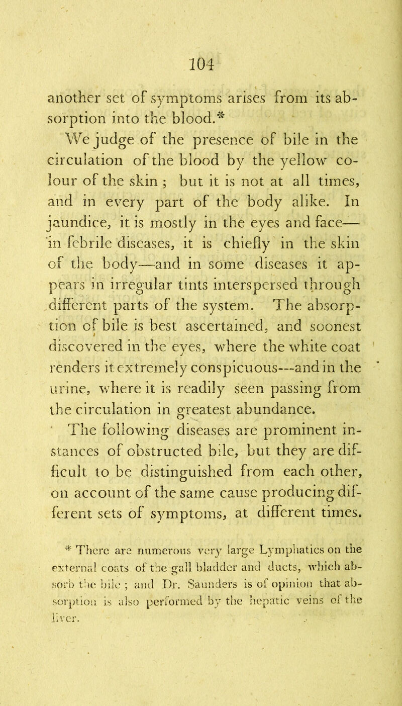 another set of symptoms arises from its ab- sorption into the blood.* We judge of the presence of bile in the circulation of the blood by the yellow co- lour of the skin ; but it is not at all times, and in every part of the body alike. In jaundice, it is mostly in the eyes and face— 'in febrile diseases, it is chiefly in the skin of the body—and in some diseases it ap- pears in irregular tints interspersed through different parts of the system. The absorp- tion of bile is best ascertained, and soonest discovered in the eyes, where the white coat renders it extremely conspicuous—and in the urine, where it is readily seen passing from the circulation in greatest abundance. The following diseases are prominent in- stances of obstructed bile, but they are dif- ficult to be distinguished from each other, on account of the same cause producing dif- ferent sets of symptoms, at different times. * There are numerous very large Lymphatics on the external coats of the gall bladder and ducts, which ab- sorb the bile ; and Dr. Saunders is of opinion that ab- sorption is also performed by the hepatic veins of the liver.