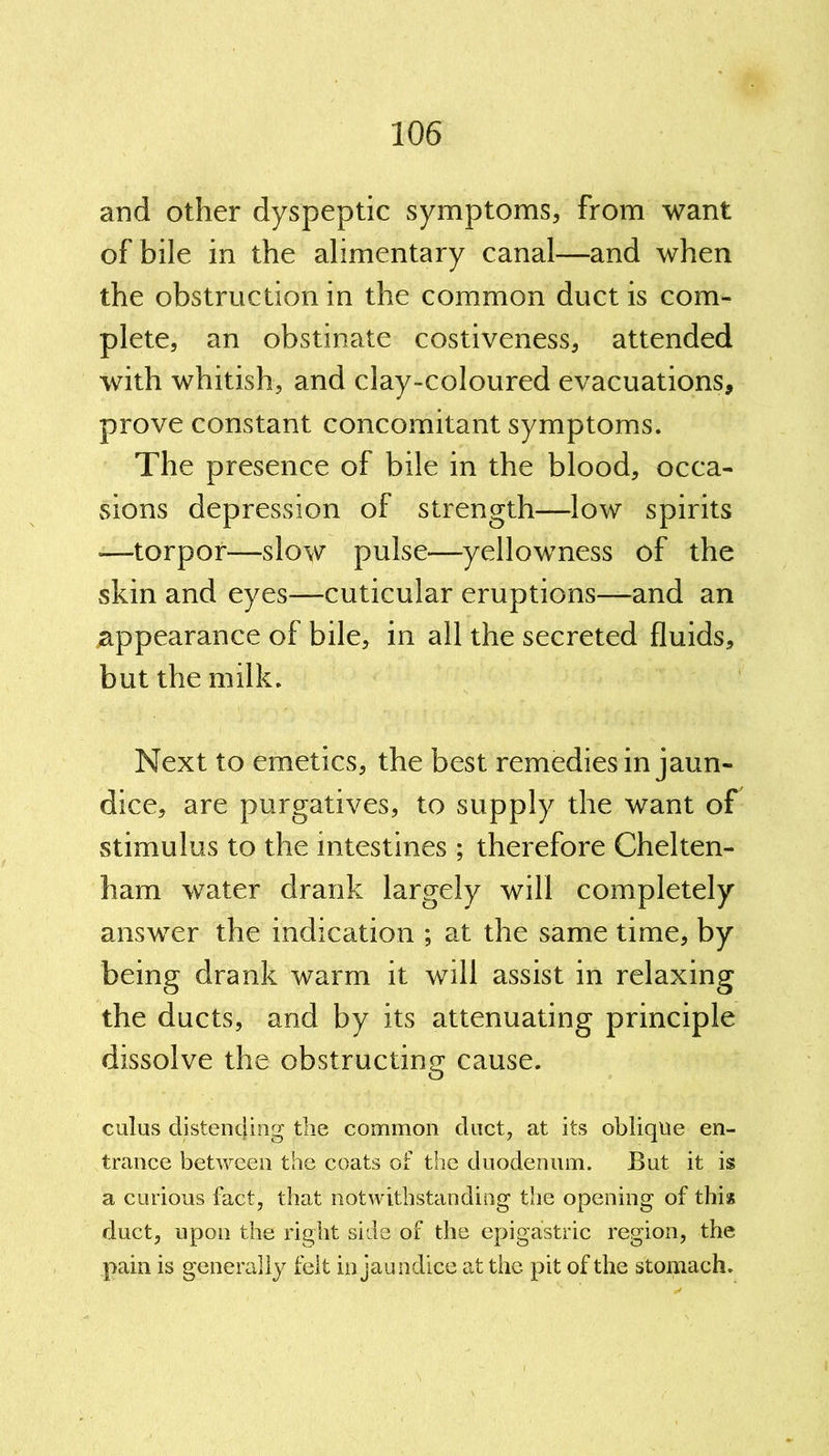 and other dyspeptic symptoms, from want of bile in the alimentary canal—and when the obstruction in the common duct is com- plete, an obstinate costiveness, attended with whitish, and clay-coloured evacuations, prove constant concomitant symptoms. The presence of bile in the blood, occa- sions depression of strength—low spirits —torpor—slow pulse-—yellowness of the skin and eyes—cuticular eruptions—and an appearance of bile, in all the secreted fluids, but the milk. Next to emetics, the best remedies in jaun- dice, are purgatives, to supply the want of stimulus to the intestines ; therefore Chelten- ham water drank largely will completely answer the indication ; at the same time, by being drank warm it will assist in relaxing the ducts, and by its attenuating principle dissolve the obstructing cause. cuius distending the common duct, at its oblique en- trance between the coats of the duodenum. But it is a curious fact, that notwithstanding the opening of this duct, upon the right side of the epigastric region, the pain is generally felt in jaundice at the pit of the stomach.