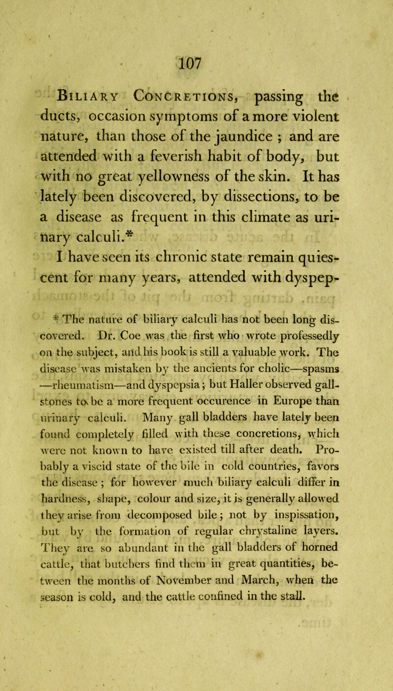 Biliary Concretions, passing the ducts, occasion symptoms of a more violent nature, than those of the jaundice ; and are attended with a feverish habit of body, but with no great yellowness of the skin. It has lately been discovered, by dissections, to be a disease as frequent in this climate as uri- nary calculi.* I have seen its chronic state remain quies- cent for many years, attended with dyspep- * The nature of biliary calculi has not been long dis- covered. Dr. Coe was the first who wrote professedly on the subject, and his book is still a valuable work. The disease'was mistaken by the ancients for cholic—spasms —rheumatism—and dyspepsia; but Haller observed gall- stones tovbe a more frequent occurence in Europe than urinary calculi. Many gall bladders have lately been found completely filled with these concretions, which were not known to have existed till after death. Pro- bably a viscid state of the bile in cold countries, favors the disease ; for however much biliary calculi differ in hardness, shape, colour and size, it is generally allowed they arise from decomposed bile; not by inspissation, but by the formation of regular chrystaline layers. They are so abundant in the gall bladders of horned cattle, that butchers find them in great quantities, be- tween the months of November and March, when the season is cold, and the cattle confined in the stall.