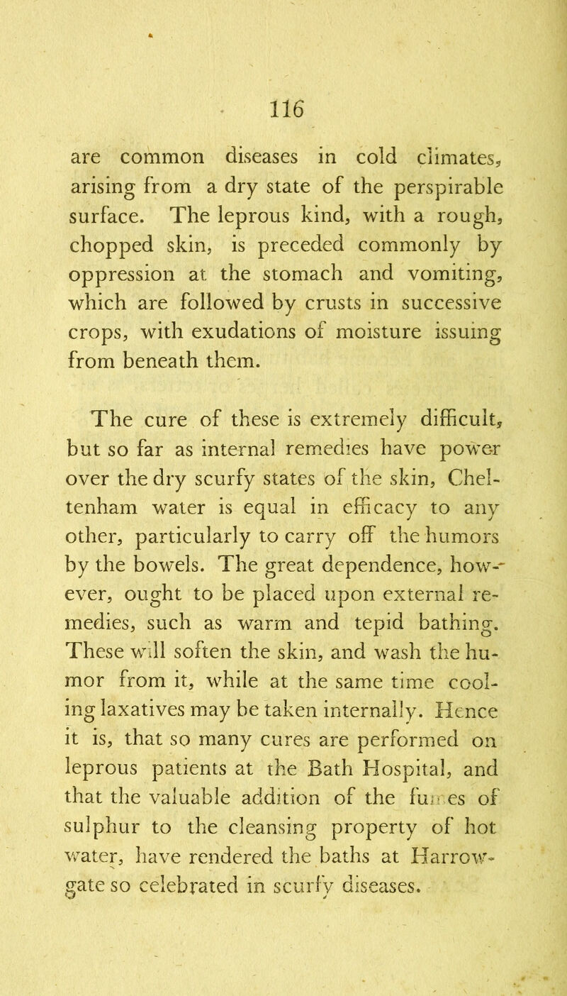 are common diseases in cold climates, arising from a dry state of the perspirable surface. The leprous kind, with a rough, chopped skin, is preceded commonly by oppression at the stomach and vomiting, which are followed by crusts in successive crops, with exudations of moisture issuing from beneath them. The cure of these is extremely difficult, but so far as internal remedies have power over the dry scurfy states of the skin, Chel- tenham water is equal in efficacy to any other, particularly to carry off the humors by the bowels. The great dependence, how-- ever, ought to be placed upon external re- medies, such as warm and tepid bathing. These will soften the skin, and wash the hu- mor from it, while at the same time cool- ing laxatives may be taken internally. Hence it is, that so many cures are performed on leprous patients at the Bath Hospital, and that the valuable addition of the fmr.es of sulphur to the cleansing property of hot water, have rendered the baths at Harrow- gate so celebrated in scurfy diseases.