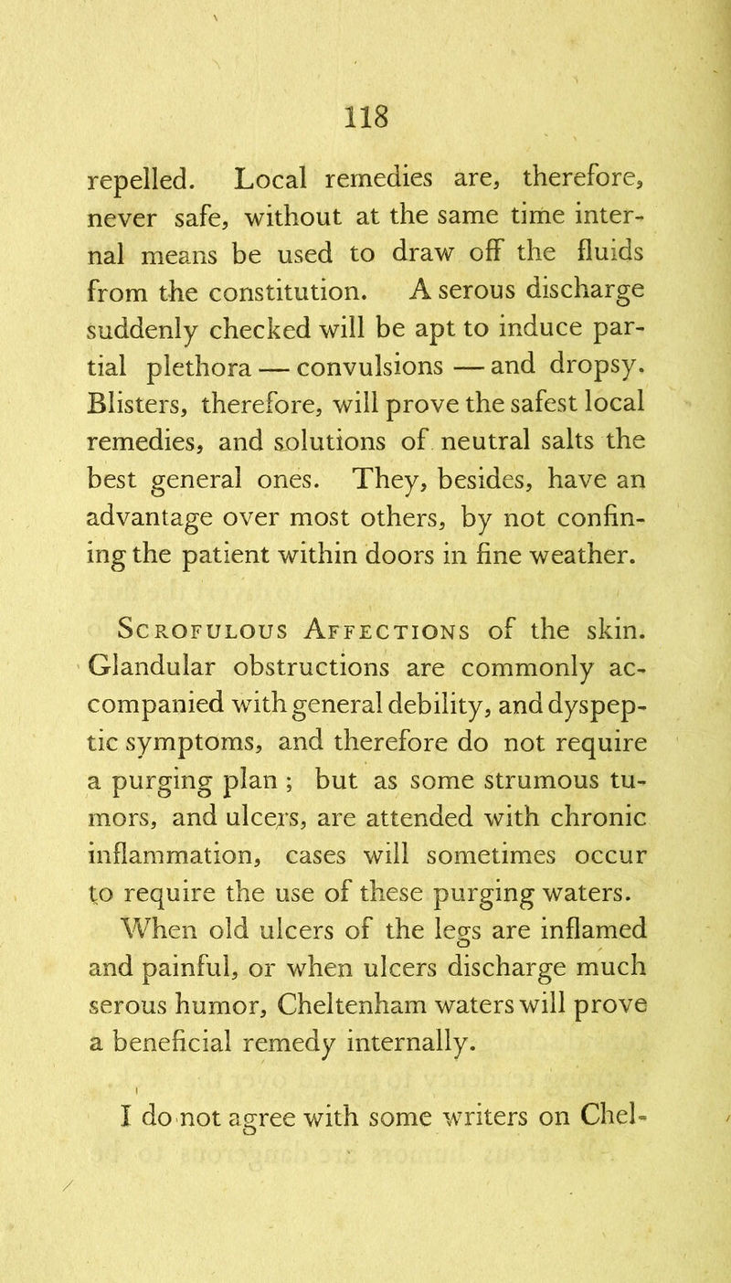 repelled. Local remedies are, therefore, never safe, without at the same time inter- nal means be used to draw off the fluids from the constitution. A serous discharge suddenly checked will be apt to induce par- tial plethora — convulsions—and dropsy. Blisters, therefore, will prove the safest local remedies, and solutions of neutral salts the best general ones. They, besides, have an advantage over most others, by not confin- ing the patient within doors in fine weather. Scrofulous Affections of the skin. Glandular obstructions are commonly ac- companied with general debility, and dyspep- tic symptoms, and therefore do not require a purging plan ; but as some strumous tu- mors, and ulcejs, are attended with chronic inflammation, cases will sometimes occur to require the use of these purging waters. When old ulcers of the legs are inflamed and painful, or when ulcers discharge much serous humor, Cheltenham waters will prove a beneficial remedy internally. I I do not agree with some writers on CheL /