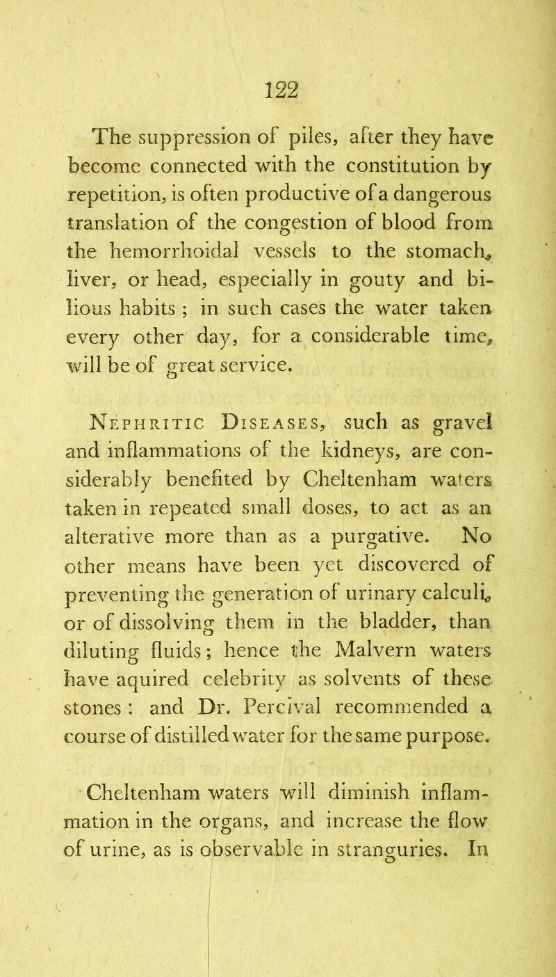 The suppression of piles, after they have become connected with the constitution by repetition, is often productive of a dangerous translation of the congestion of blood from the hemorrhoidal vessels to the stomach* liver, or head, especially in gouty and bi- lious habits ; in such cases the water taken every other day, for a considerable time, will be of great service. Nephritic Diseases, such as gravel and inflammations of the kidneys, are con- siderably benefited by Cheltenham wafers taken in repeated small doses, to act as an alterative more than as a purgative. No other means have been yet discovered of preventing the generation of urinary calculi* or of dissolving them in the bladder, than diluting fluids; hence the Malvern waters have aquired celebrity as solvents of these stones: and Dr. Percival recommended a course of distilled water for the same purpose. Cheltenham waters will diminish inflam- mation in the organs, and increase the flow of urine, as is observable in stranguries. In