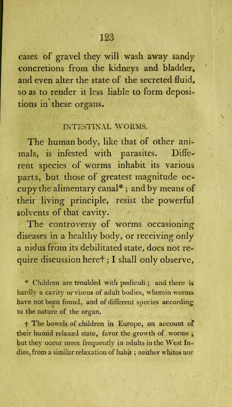 cases of gravel they will wash away sandy concretions from the kidneys and bladder, and even alter the state of the secreted fluid, so as to render it less liable to form deposi- tions in these organs. INTESTINAL WORMS. The human body, like that of other ani- mals, is infested with parasites. Diffe- rent species of worms inhabit its various parts, but those of greatest magnitude oc- cupy the alimentary canal*; and by means of their living principle, resist the powerful solvents of that cavity. The controversy of worms occasioning diseases in a healthy body, or receiving only a nidus from its debilitated state, does not re- quire discussion heret; I shall only observe, * Children are troubled with pediculi ; and there is hardly a cavity or viscus of adult bodies, wherein worms have not been found, and of different species according to the nature of the organ. f The bowels of children in Europe, on account of their humid relaxed state, favor the growth of worms ; but they occur more frequently in adults in the West In- dies, from a similar relaxation of habit; neither whites nor