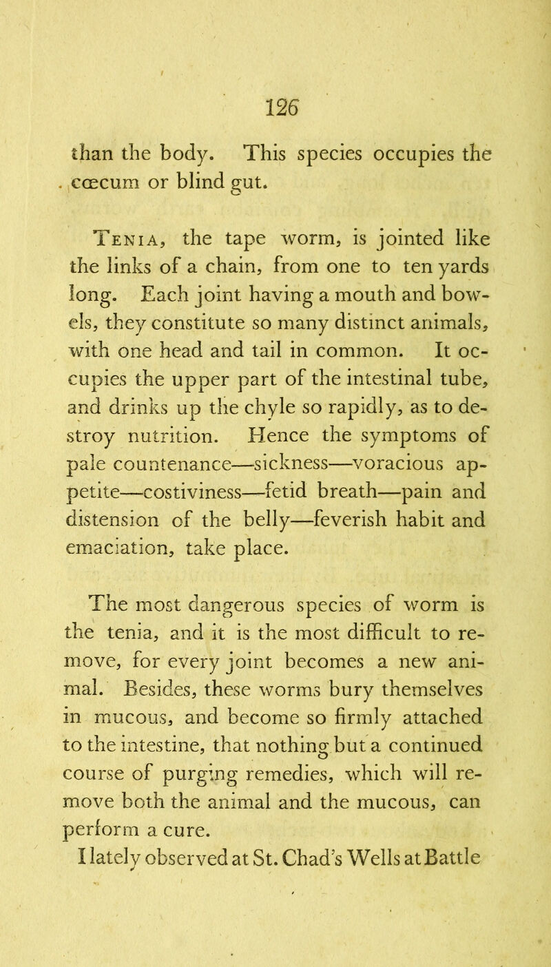 than the body. This species occupies the . ccecum or blind gut. Tenia, the tape worm, is jointed like the links of a chain, from one to ten yards long. Each joint having a mouth and bow- els, they constitute so many distinct animals, with one head and tail in common. It oc- cupies the upper part of the intestinal tube, and drinks up the chyle so rapidly, as to de- stroy nutrition. Hence the symptoms of pale countenance—sickness—voracious ap- petite—costiviness—fetid breath—pain and distension of the belly—feverish habit and emaciation, take place. The most dangerous species of worm is the tenia, and it is the most difficult to re- move, for every joint becomes a new ani- mal. Besides, these worms bury themselves in mucous, and become so firmly attached to the intestine, that nothing but a continued course of purging remedies, which will re- move both the animal and the mucous, can perform a cure. I lately observed at St. Chads Wells at Battle