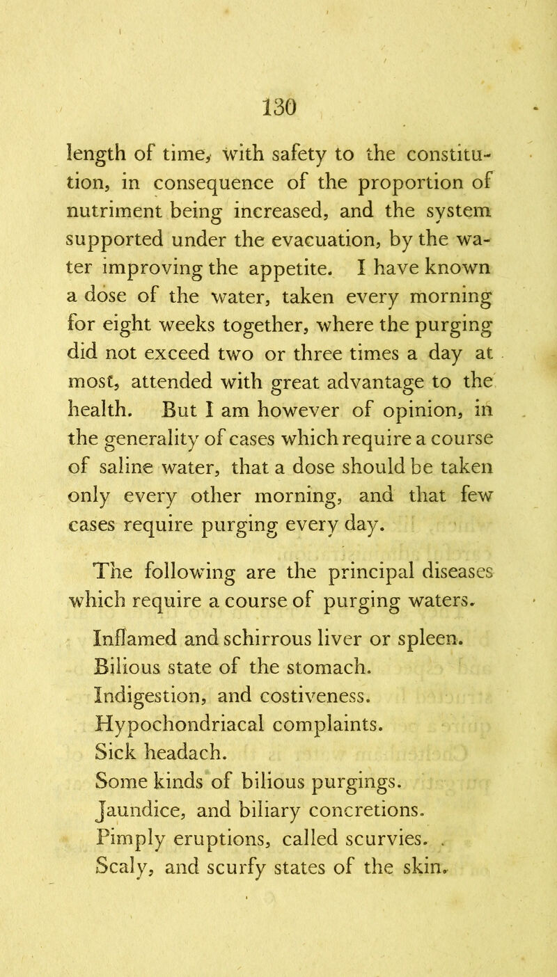 length of time* with safety to the constitu- tion, in consequence of the proportion of nutriment being increased, and the system supported under the evacuation, by the wa- ter improving the appetite. I have known a dose of the water, taken every morning for eight weeks together, where the purging did not exceed two or three times a day at most, attended with great advantage to the health. But I am however of opinion, in the generality of cases which require a course of saline water, that a dose should be taken only every other morning, and that few cases require purging every day. The following are the principal diseases which require a course of purging waters. Inflamed andschirrous liver or spleen. Bilious state of the stomach. Indigestion, and costiveness. Hypochondriacal complaints. Sick headach. Some kinds of bilious purgings. Jaundice, and biliary concretions. Pimply eruptions, called scurvies. . Scaly, and scurfy states of the skin.