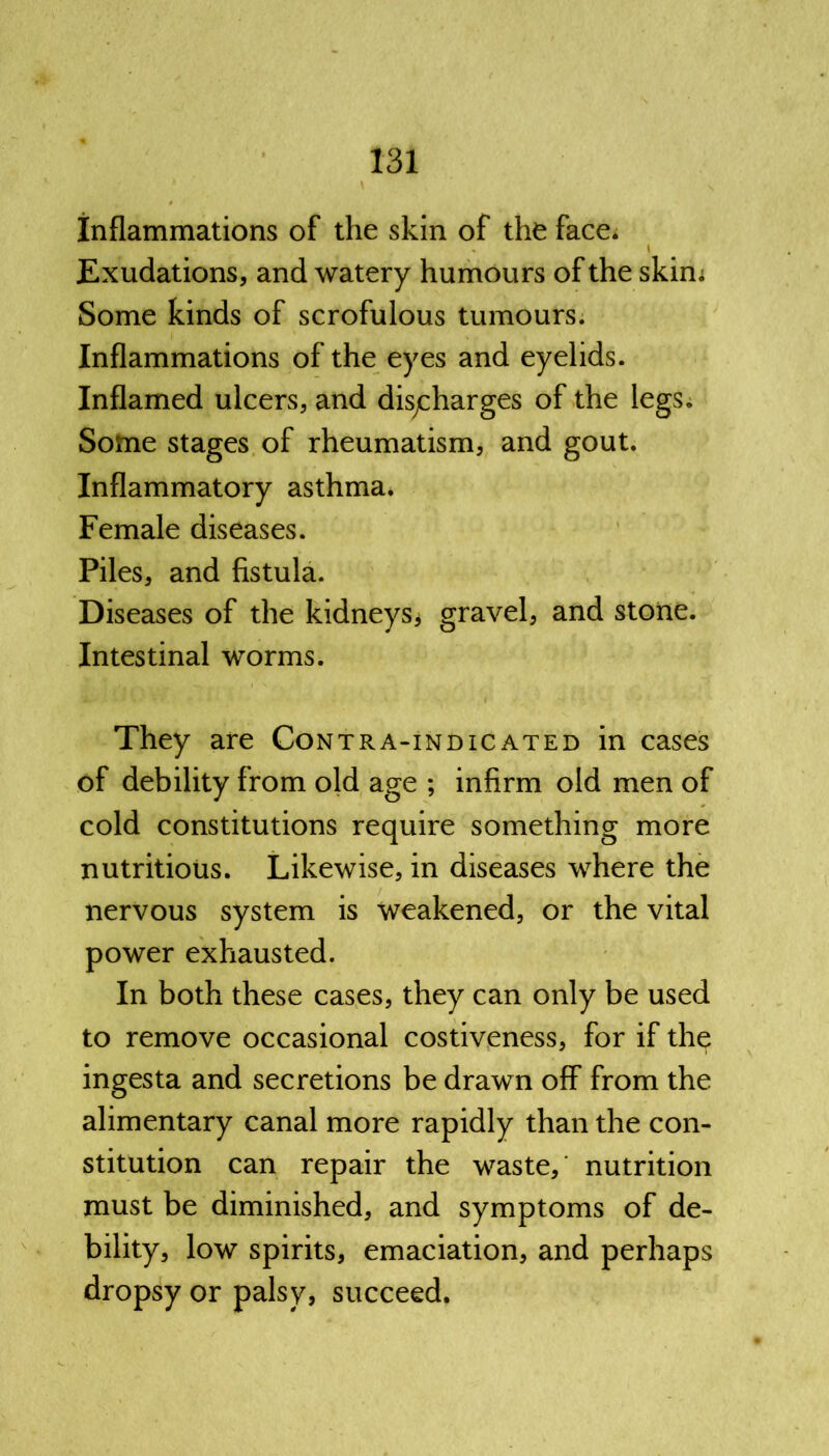 Inflammations of the skin of the face. I Exudations, and watery humours of the skim Some kinds of scrofulous tumours. Inflammations of the eyes and eyelids. Inflamed ulcers, and discharges of the legs. Some stages of rheumatism, and gout. Inflammatory asthma. Female diseases. Piles, and fistula. Diseases of the kidneys* gravel, and stone. Intestinal worms. They are Contra-indicated in cases of debility from old age ; infirm old men of cold constitutions require something more nutritious. Likewise, in diseases where the nervous system is weakened, or the vital power exhausted. In both these cases, they can only be used to remove occasional costiveness, for if the ingesta and secretions be drawn off from the alimentary canal more rapidly than the con- stitution can repair the waste, nutrition must be diminished, and symptoms of de- bility, low spirits, emaciation, and perhaps dropsy or palsy, succeed.