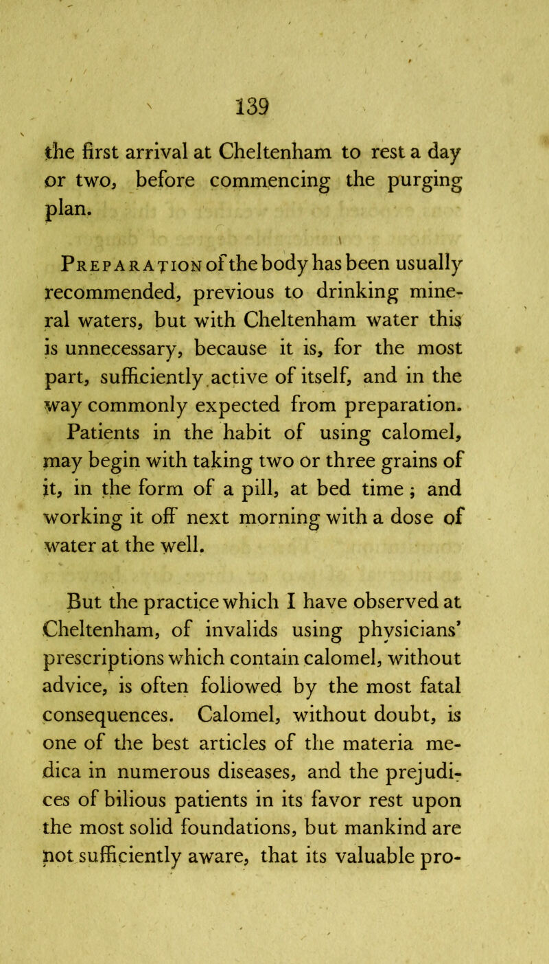 the first arrival at Cheltenham to rest a day or two, before commencing the purging plan. ' ' A Preparation of the body has been usually recommended, previous to drinking mine- ral waters, but with Cheltenham water this is unnecessary, because it is, for the most part, sufficiently active of itself, and in the way commonly expected from preparation. Patients in the habit of using calomel, may begin with taking two or three grains of it, in the form of a pill, at bed time; and working it off next morning with a dose of water at the well. But the practice which I have observed at Cheltenham, of invalids using physicians’ prescriptions which contain calomel, without advice, is often followed by the most fatal consequences. Calomel, without doubt, is one of the best articles of the materia me- dica in numerous diseases, and the prejudi- ces of bilious patients in its favor rest upon the most solid foundations, but mankind are not sufficiently aware, that its valuable pro-