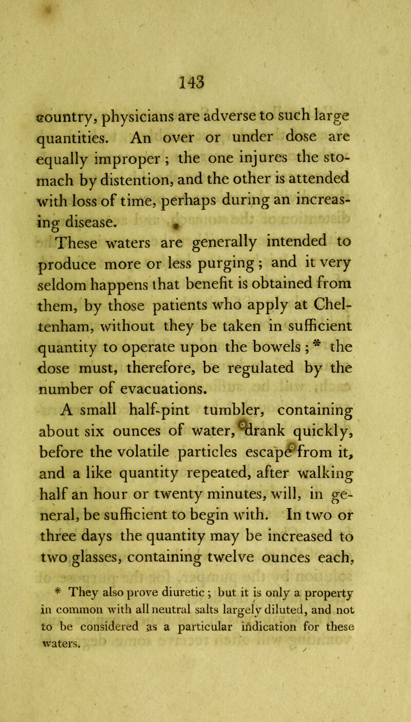 country, physicians are adverse to such large quantities. An over or under dose are equally improper; the one injures the sto- mach by distention, and the other is attended with loss of time, perhaps during an increas- ing disease. * These waters are generally intended to produce more or less purging; and it very seldom happens that benefit is obtained from them, by those patients who apply at Chel- tenham, without they be taken in sufficient quantity to operate upon the bowels ; * the dose must, therefore, be regulated by the number of evacuations. A small half-pint tumbler, containing about six ounces of water, ^drank quickly, before the volatile particles escap^from it, and a like quantity repeated, after walking half an hour or twenty minutes, will, in ge- neral, be sufficient to begin with. In two or three days the quantity may be increased to two glasses, containing twelve ounces each, * They also prove diuretic; but it is only a property in common with all neutral salts largely diluted, and not to be considered as a particular indication for these waters.