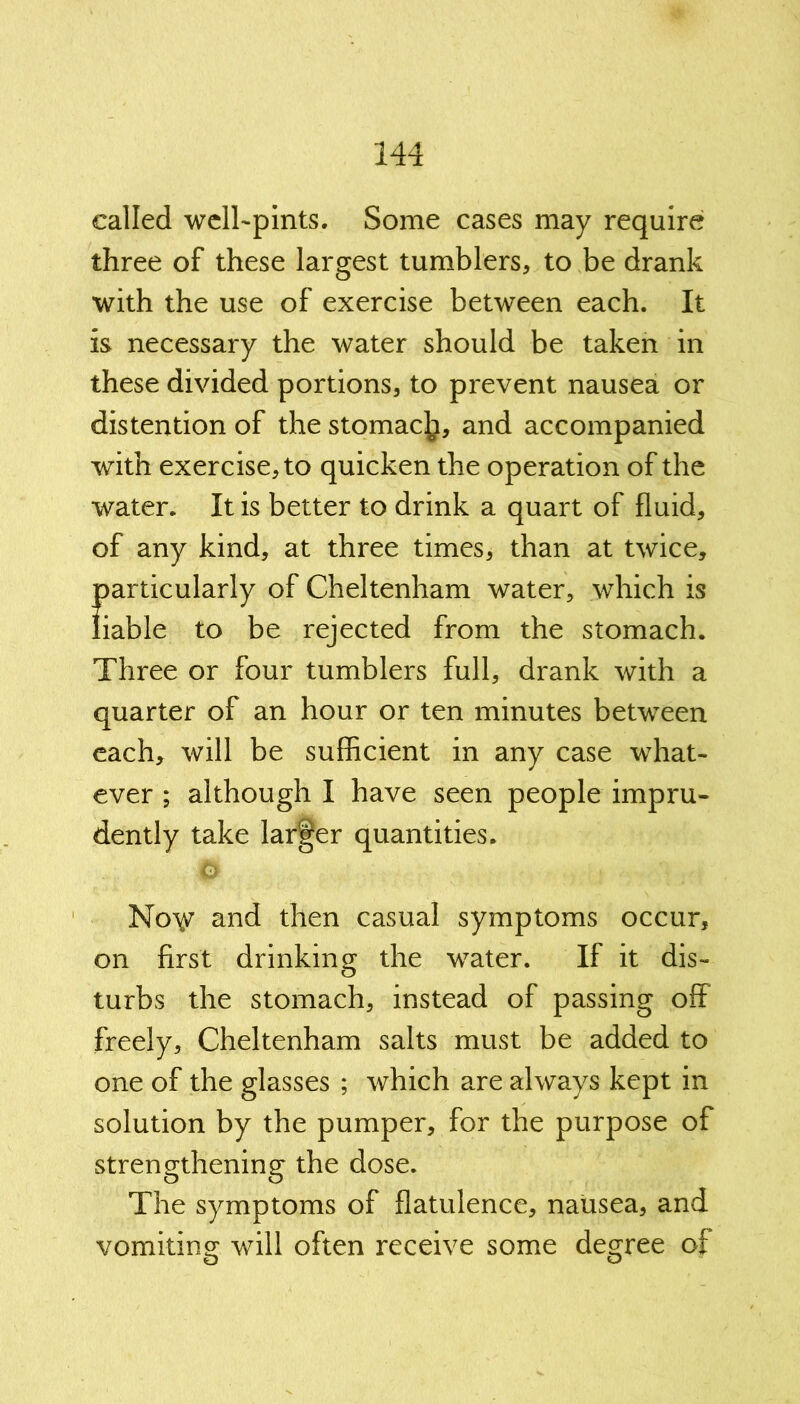 called well-pints. Some cases may require three of these largest tumblers, to be drank with the use of exercise between each. It is necessary the water should be taken in these divided portions, to prevent nausea or distention of the stomac^, and accompanied with exercise, to quicken the operation of the water. It is better to drink a quart of fluid, of any kind, at three times, than at twice, particularly of Cheltenham water, which is liable to be rejected from the stomach. Three or four tumblers full, drank with a quarter of an hour or ten minutes between each, will be sufficient in any case what- ever ; although I have seen people impru- dently take larger quantities. 6 Nov and then casual symptoms occur, on first drinking the water. If it dis- turbs the stomach, instead of passing off freely, Cheltenham salts must be added to one of the glasses ; which are always kept in solution by the pumper, for the purpose of strengthening the dose. The symptoms of flatulence, nausea, and vomiting will often receive some degree of