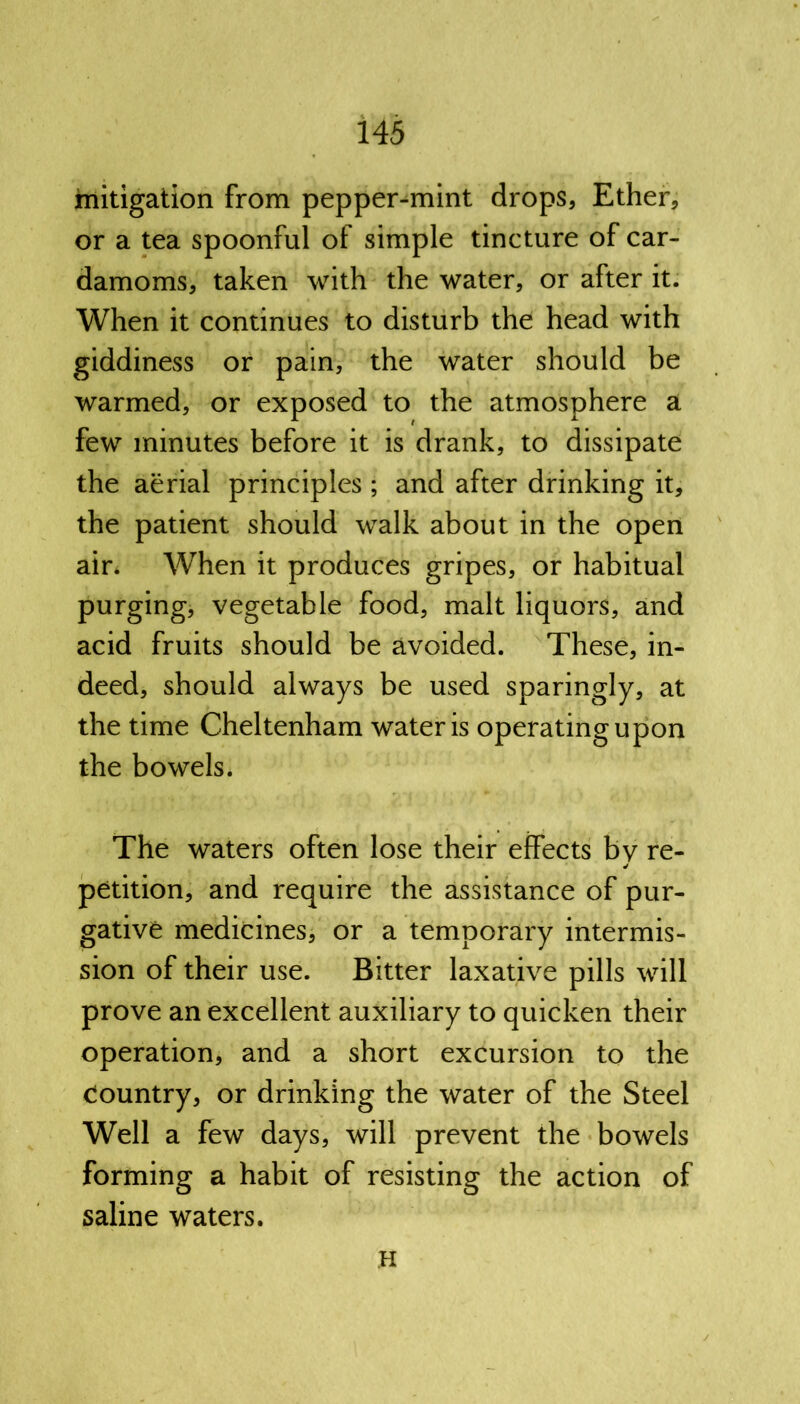 mitigation from pepper-mint drops, Ether, or a tea spoonful of simple tincture of car- damoms, taken with the water, or after it. When it continues to disturb the head with giddiness or pain, the water should be warmed, or exposed to the atmosphere a few minutes before it is drank, to dissipate the aerial principles ; and after drinking it, the patient should walk about in the open air. When it produces gripes, or habitual purging, vegetable food, malt liquors, and acid fruits should be avoided. These, in- deed, should always be used sparingly, at the time Cheltenham water is operating upon the bowels. The waters often lose their effects by re- petition, and require the assistance of pur- gative medicines, or a temporary intermis- sion of their use. Bitter laxative pills will prove an excellent auxiliary to quicken their operation, and a short excursion to the country, or drinking the water of the Steel Well a few days, will prevent the bowels forming a habit of resisting the action of saline waters. H