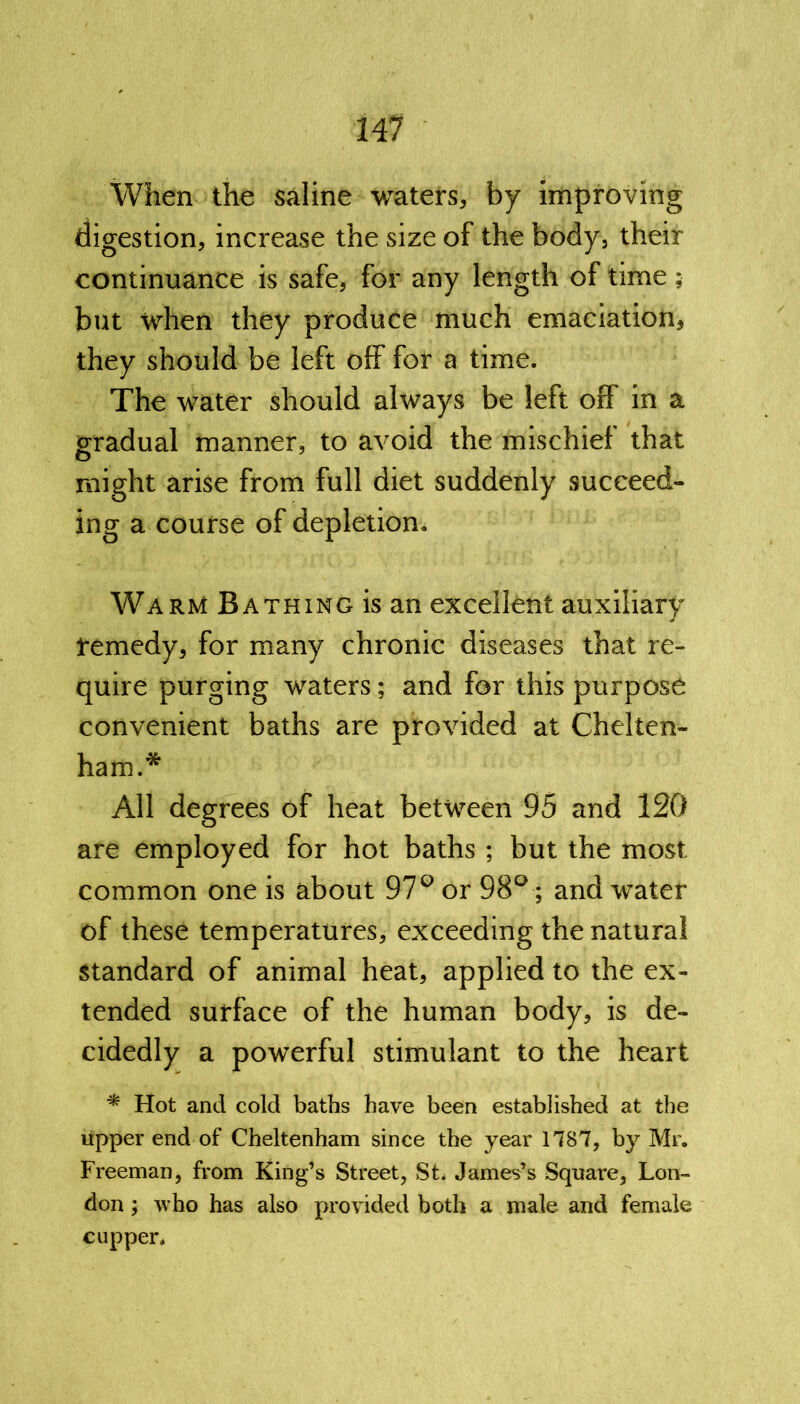 When the saline waters, by improving digestion, increase the size of the body, their continuance is safe, for any length of time ; but when they produce much emaciation, they should be left off for a time. The water should always be left off in a gradual manner, to avoid the mischief that might arise from full diet suddenly succeed- ing a course of depletion. Warm Bathing is an excellent auxiliary remedy, for many chronic diseases that re- quire purging waters; and for this purpose convenient baths are provided at Chelten- ham.* All degrees of heat between 95 and 120 are employed for hot baths ; but the most common one is about 97° or 98°; and water of these temperatures, exceeding the natural standard of animal heat, applied to the ex- tended surface of the human body, is de- cidedly a powerful stimulant to the heart * Hot and cold baths have been established at the upper end of Cheltenham since the year 1787, by Mr. Freeman, from King’s Street, St. James’s Square, Lon- don ; who has also provided both a male and female cupper.