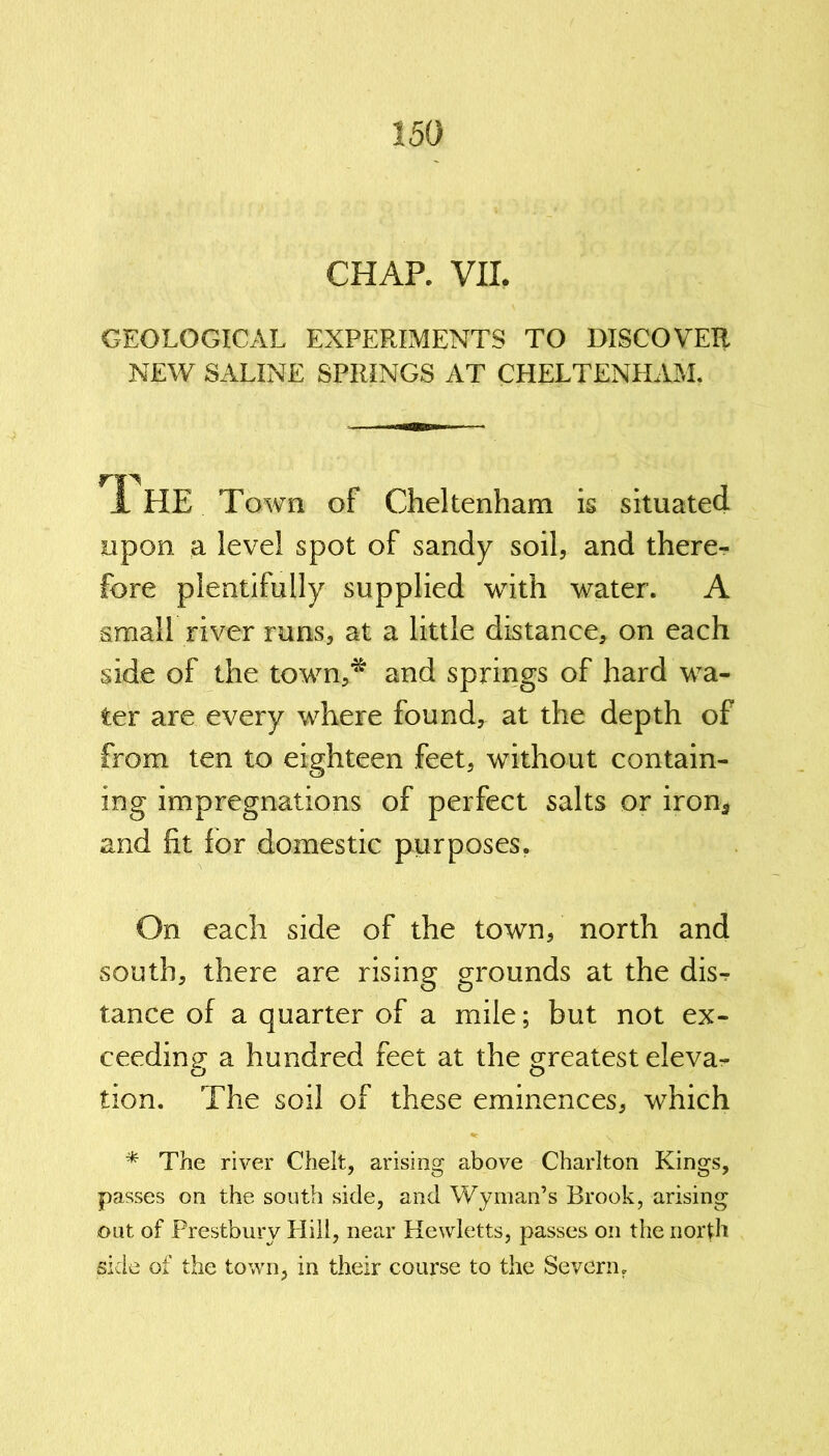 CHAP. VII. GEOLOGICAL EXPERIMENTS TO DISCOVER NEW SALINE SPRINGS AT CHELTENHAM. 1 HE Town of Cheltenham is situated upon a level spot of sandy soil, and there- fore plentifully supplied with water. A small river runs, at a little distance, on each side of the town,* and springs of hard wa- ter are every where found, at the depth of from ten to eighteen feet, without contain- ing impregnations of perfect salts or iron* and fit for domestic purposes. On each side of the town, north and south, there are rising grounds at the dis- tance of a quarter of a mile; but not ex- ceeding a hundred feet at the greatest eleva- tion. The soil of these eminences, which * The river Chelt, arising above Charlton Kings, passes on the south side, and Wyman’s Brook, arising out of Prestbury Hill, near Hewletts, passes on the north side of the town, in their course to the Severn.