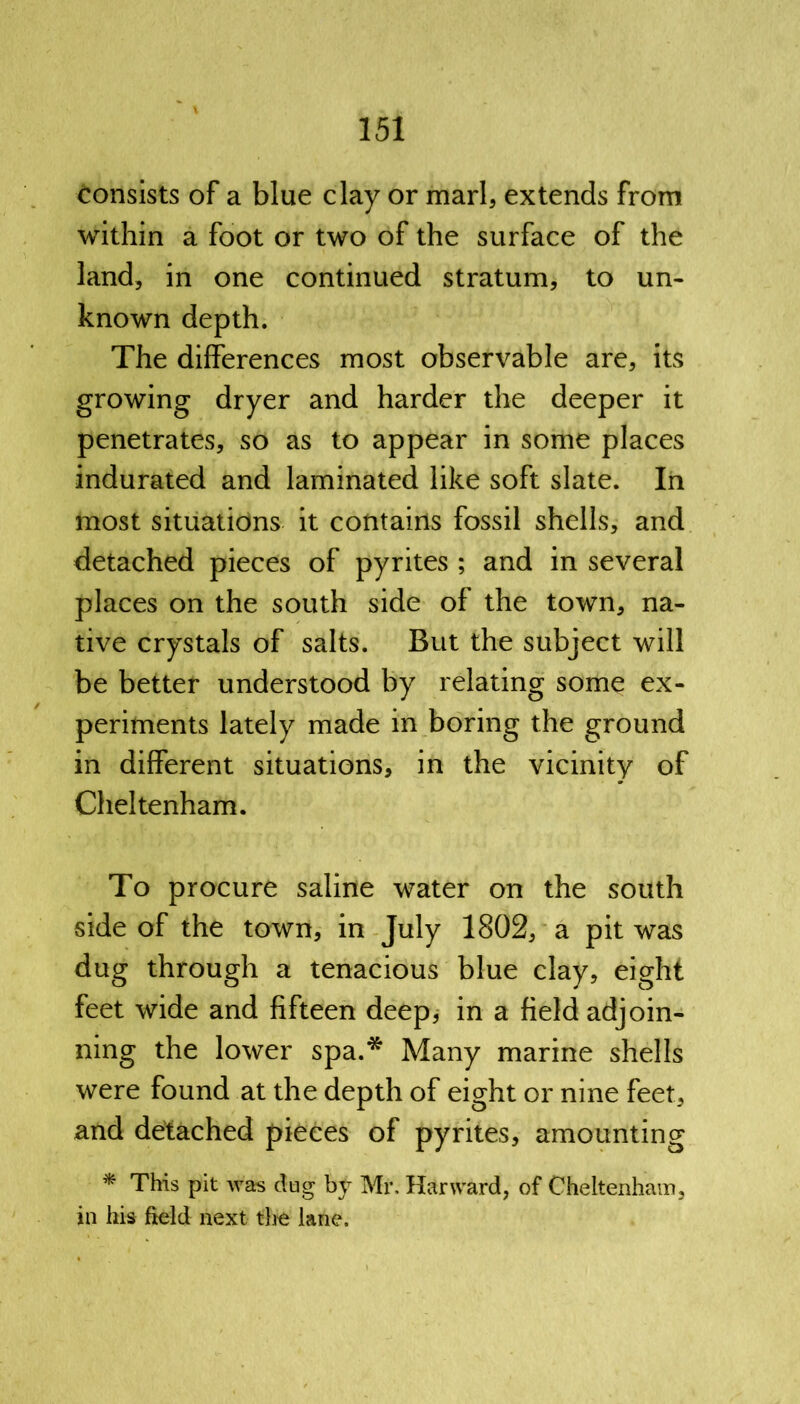 consists of a blue clay or marl, extends from within a foot or two of the surface of the land, in one continued stratum, to un- known depth. The differences most observable are, its growing dryer and harder the deeper it penetrates, so as to appear in some places indurated and laminated like soft slate. In most situations it contains fossil shells, and detached pieces of pyrites ; and in several places on the south side of the town, na- tive crystals of salts. But the subject will be better understood by relating some ex- periments lately made in boring the ground in different situations, in the vicinity of Cheltenham. To procure saline water on the south side of the town, in July 1802, a pit was dug through a tenacious blue clay, eight feet wide and fifteen deep, in a field adjoin- ning the lower spa.* Many marine shells were found at the depth of eight or nine feet, and detached pieces of pyrites, amounting * This pit was dug by Mr. Hanvard, of Cheltenham, in his field next the lane.