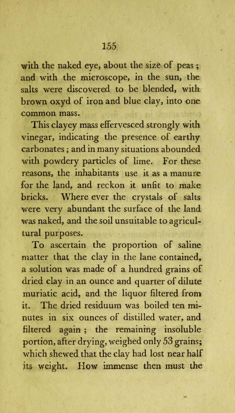 with the naked eye, about the size of peas; and with the microscope, in the sun, the salts were discovered to be blended, with brown oxyd of iron and blue clay, into one common mass. This clayey mass effervesced strongly with vinegar, indicating the presence of earthy carbonates ; and in many situations abounded with powdery particles of lime. For these reasons, the inhabitants use it as a manure for the land, and reckon it unfit to make bricks. Where ever the crystals of salts were very abundant the surface of the land was naked, and the soil unsuitable to agricul- tural purposes. To ascertain the proportion of saline matter that the clay in the lane contained, a solution was made of a hundred grains of dried clay in an ounce and quarter of dilute muriatic acid, and the liquor filtered from it. The dried residuum was boiled ten mi- nutes in six ounces of distilled water, and filtered again ; the remaining insoluble portion, after drying, weighed only 53 grains; which shewed that the clay had lost near half its weight. How immense then must the