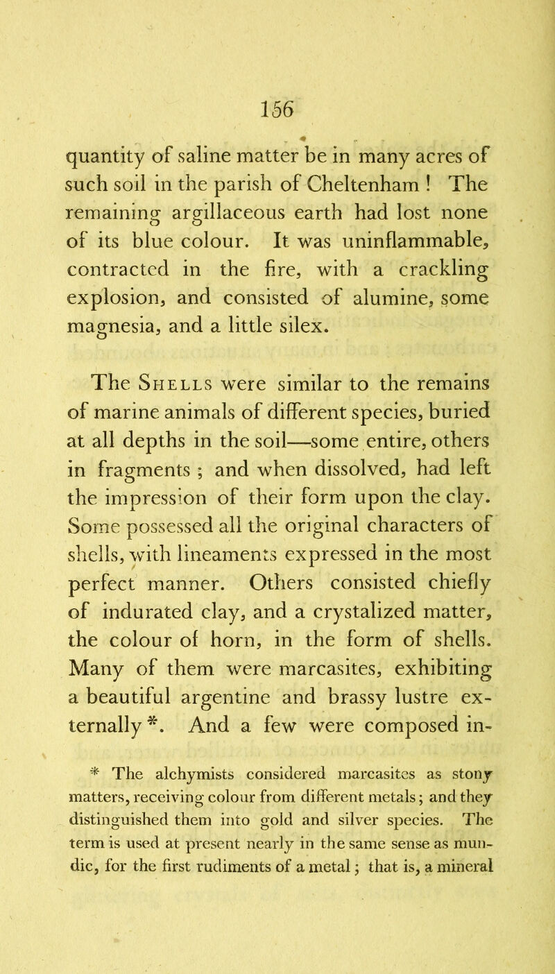 quantity of saline matter be in many acres of such soil in the parish of Cheltenham ! The remaining argillaceous earth had lost none of its blue colour. It was uninflammable, contracted in the fire, with a crackling explosion, and consisted of alumine, some magnesia, and a little silex. The Shells were similar to the remains of marine animals of different species, buried at all depths in the soil—some entire, others in fragments ; and when dissolved, had left the impression of their form upon the clay. Some possessed all the original characters of shells, with lineaments expressed in the most perfect manner. Others consisted chiefly of indurated clay, and a crystalized matter, the colour of horn, in the form of shells. Many of them were marcasites, exhibiting a beautiful argentine and brassy lustre ex- ternally And a few were composed in- * The alchymists considered marcasites as stony matters, receiving colour from different metals; and they distinguished them into gold and silver species. The term is used at present nearly in the same sense as mun- dic, for the first rudiments of a metal; that is, a mineral