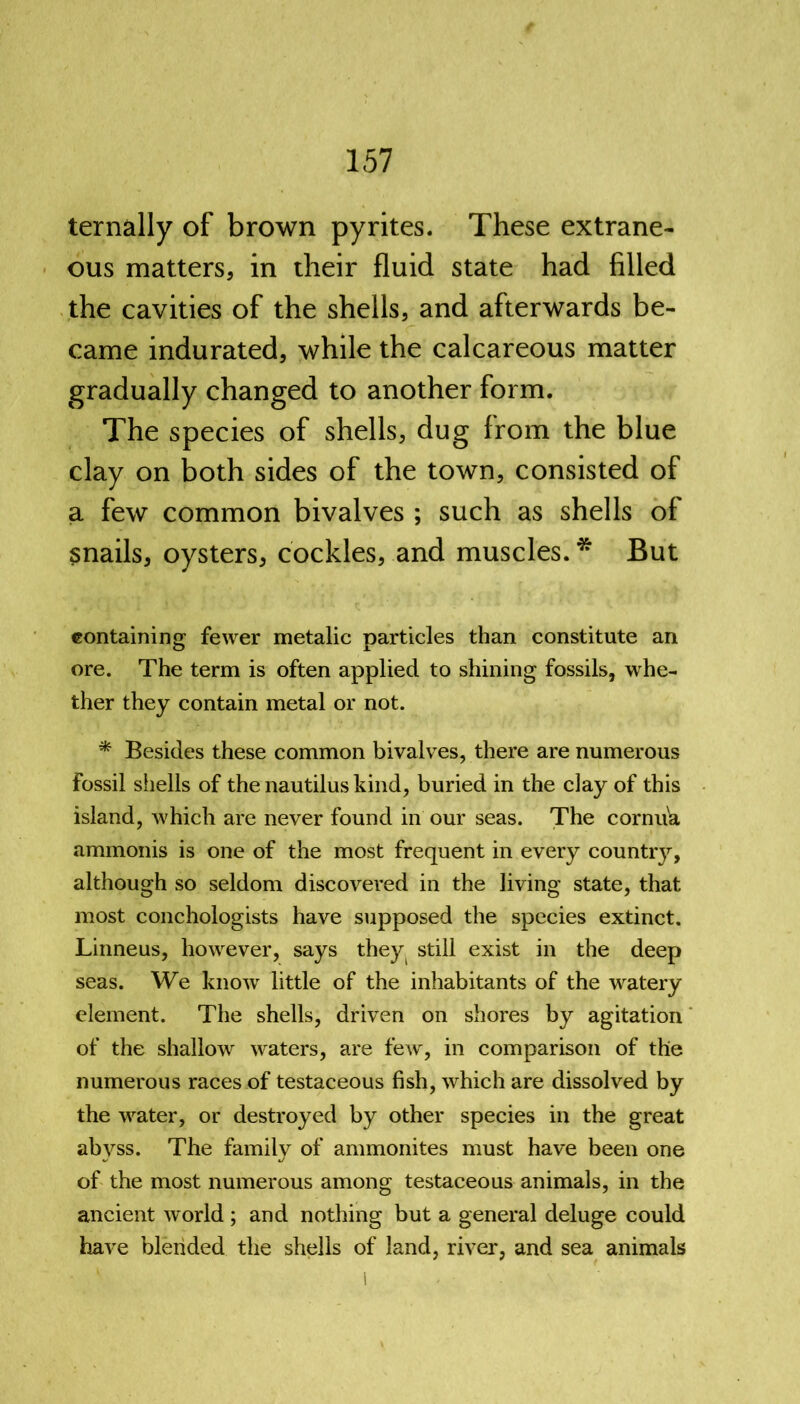 ternally of brown pyrites. These extrane- ous matters, in their fluid state had filled the cavities of the shells, and afterwards be- came indurated, while the calcareous matter gradually changed to another form. The species of shells, dug from the blue clay on both sides of the town, consisted of a few common bivalves ; such as shells of snails, oysters, cockles, and muscles. * But containing fewer metalic particles than constitute an ore. The term is often applied to shining fossils, whe- ther they contain metal or not. * Besides these common bivalves, there are numerous fossil shells of the nautilus kind, buried in the clay of this island, which are never found in our seas. The cornuia ammonis is one of the most frequent in every country, although so seldom discovered in the living state, that most conchologists have supposed the species extinct. Linneus, hovrever, says they still exist in the deep seas. We know little of the inhabitants of the wratery element. The shells, driven on shores by agitation of the shallow waters, are few, in comparison of the numerous races of testaceous fish, which are dissolved by the vrater, or destroyed by other species in the great abyss. The family of ammonites must have been one of the most numerous among testaceous animals, in the ancient world ; and nothing but a general deluge could have blended the shells of land, river, and sea animals l < .