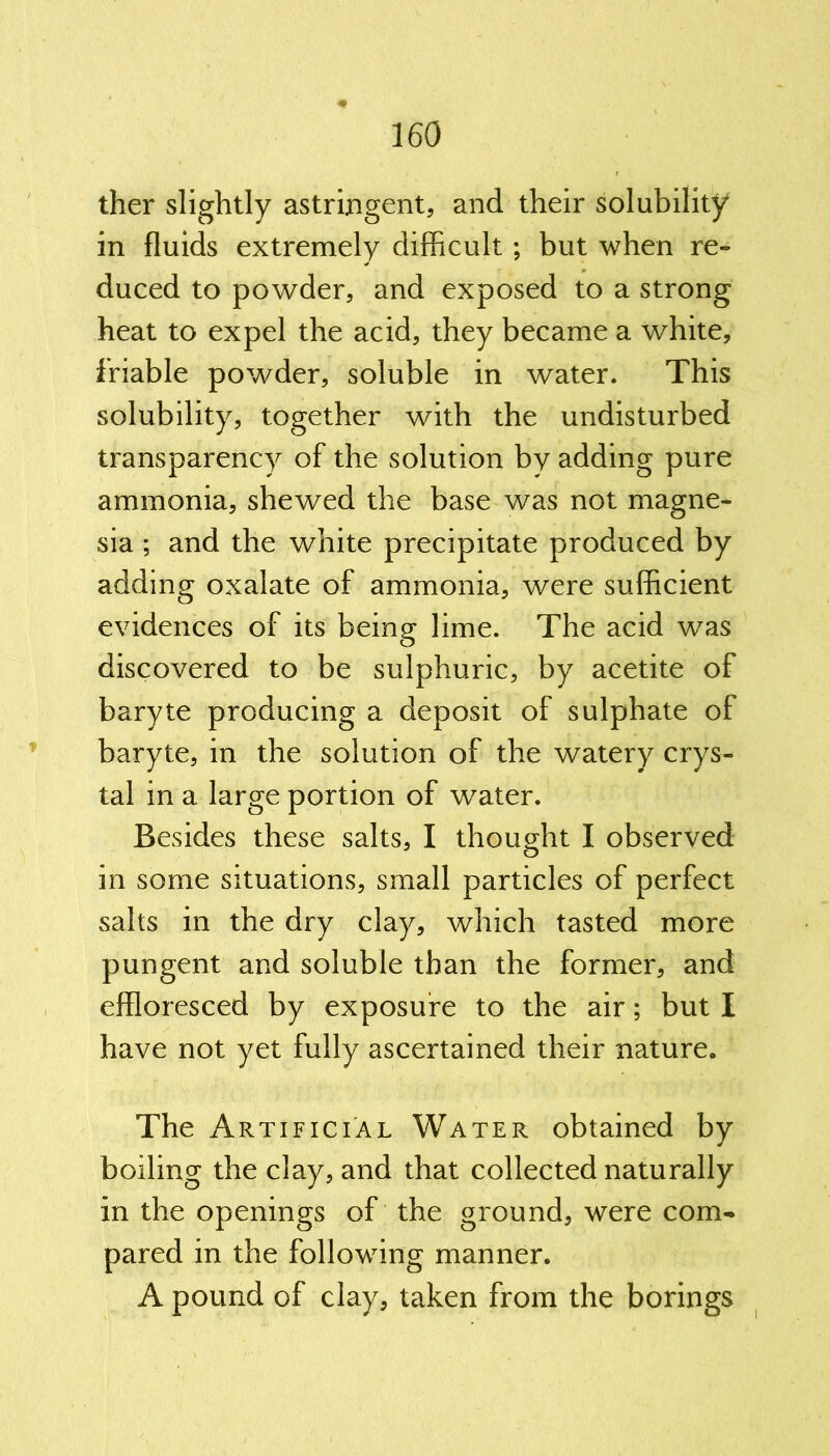 ther slightly astringent, and their solubility in fluids extremely difficult; but when re- duced to powder, and exposed to a strong heat to expel the acid, they became a wffiite, friable powder, soluble in water. This solubility, together with the undisturbed transparency of the solution by adding pure ammonia, shewed the base was not magne- sia ; and the white precipitate produced by adding oxalate of ammonia, were sufficient evidences of its being lime. The acid was discovered to be sulphuric, by acetite of baryte producing a deposit of sulphate of baryte, in the solution of the watery crys- tal in a large portion of water. Besides these salts, I thought I observed in some situations, small particles of perfect salts in the dry clay, which tasted more pungent and soluble than the former, and effloresced by exposure to the air; but I have not yet fully ascertained their nature. The Artificial Water obtained by boiling the clay, and that collected naturally in the openings of the ground, were com* pared in the following manner. A pound of clay, taken from the borings