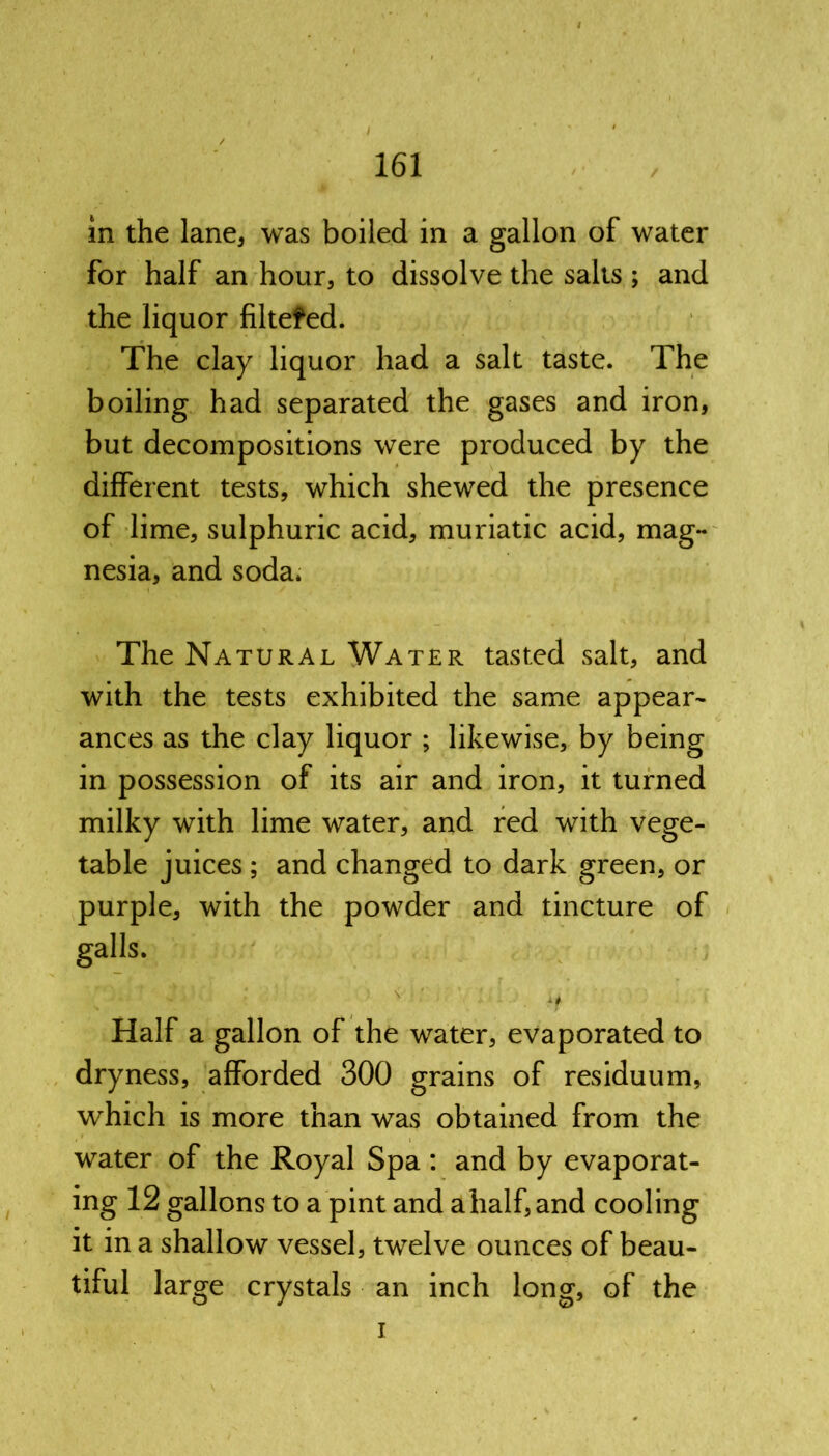 in the lane, was boiled in a gallon of water for half an hour, to dissolve the salts ; and the liquor filtefed. The clay liquor had a salt taste. The boiling had separated the gases and iron, but decompositions were produced by the different tests, which shewed the presence of lime, sulphuric acid, muriatic acid, mag- nesia, and soda. The Natural Water tasted salt, and with the tests exhibited the same appear- ances as the clay liquor ; likewise, by being in possession of its air and iron, it turned milky with lime water, and red with vege- table juices ; and changed to dark green, or purple, with the powder and tincture of galls. Half a gallon of the water, evaporated to dryness, afforded 300 grains of residuum, which is more than was obtained from the water of the Royal Spa: and by evaporat- ing 12 gallons to a pint and ahalf,and cooling it in a shallow vessel, twelve ounces of beau- tiful large crystals an inch long, of the i