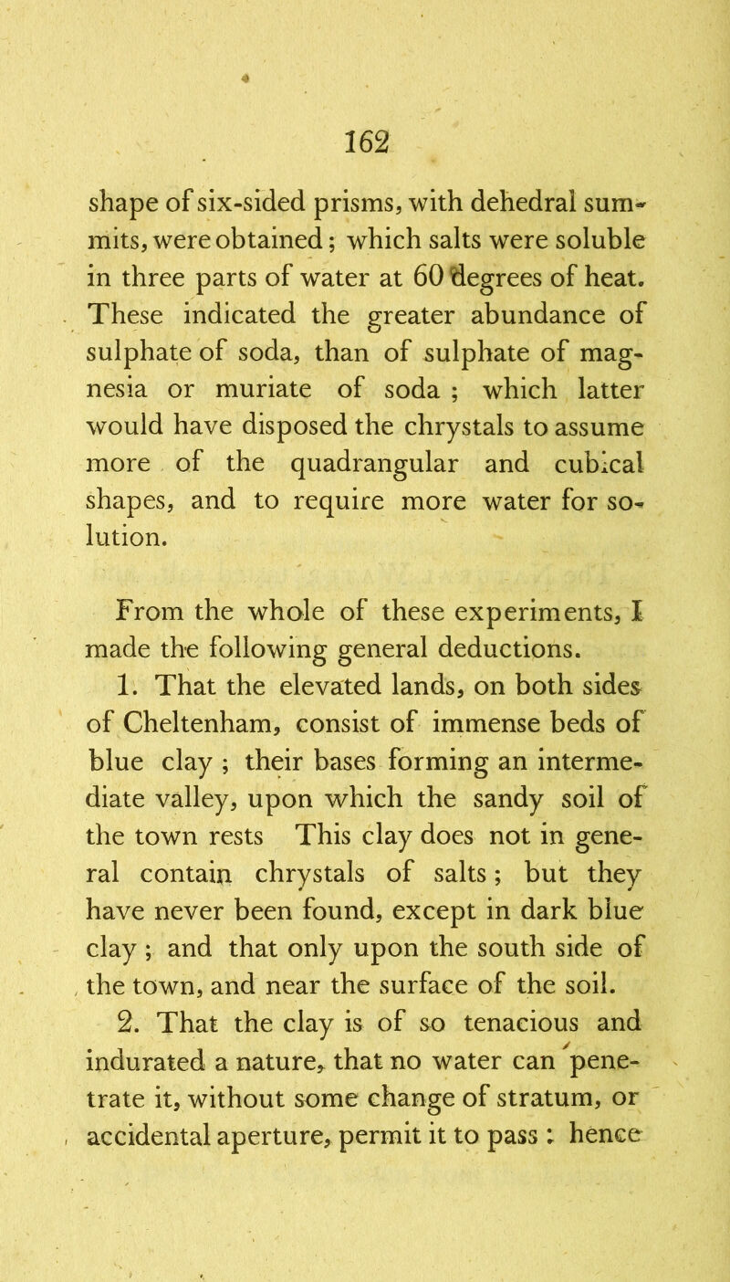 shape of six-sided prisms, with dehedrai sum- mits, were obtained; which salts were soluble in three parts of water at 60 degrees of heat. These indicated the greater abundance of sulphate of soda, than of sulphate of mag- nesia or muriate of soda ; which latter would have disposed the chrystals to assume more of the quadrangular and cubical shapes, and to require more water for so- lution. From the whole of these experiments, I made the following general deductions. 1. That the elevated lands, on both sides of Cheltenham, consist of immense beds of blue clay ; their bases forming an interme- diate valley, upon which the sandy soil of the town rests This clay does not in gene- ral contain chrystals of salts; but they have never been found, except in dark blue clay ; and that only upon the south side of the town, and near the surface of the soil. 2. That the clay is of so tenacious and indurated a nature,- that no water can pene- trate it, without some change of stratum, or ■ accidental aperture, permit it to pass : hence