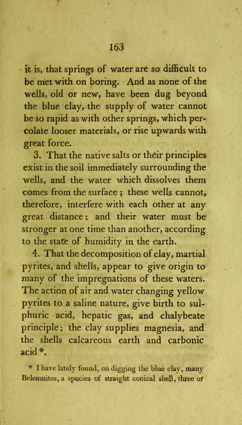 it is, that springs of water are so difficult to be met with on boring. And as none of the wells, old or new, have been dug beyond the blue clay, the supply of water cannot be so rapid as with other springs, which per- colate looser materials, or rise upwards with great force. 3. That the native salts or their principles exist in the soil immediately surrounding the wells, and the water which dissolves them comes from the surface ; these wells cannot, therefore, interfere with each other at any great distance; and their water must be stronger at one time than another, according to the state of humidity in the earth. 4. That the decomposition of clay, martial pyrites, and shells, appear to give origin to many of the impregnations of these waters. The action of air and water changing yellow pyrites to a saline nature, give birth to sul- phuric acid, hepatic gas, and chalybeate principle; the clay supplies magnesia, and the shells calcareous earth and carbonic acid *. * I have lately found, on digging the blue clay, many Belemnites, a species of straight conical shell, three or