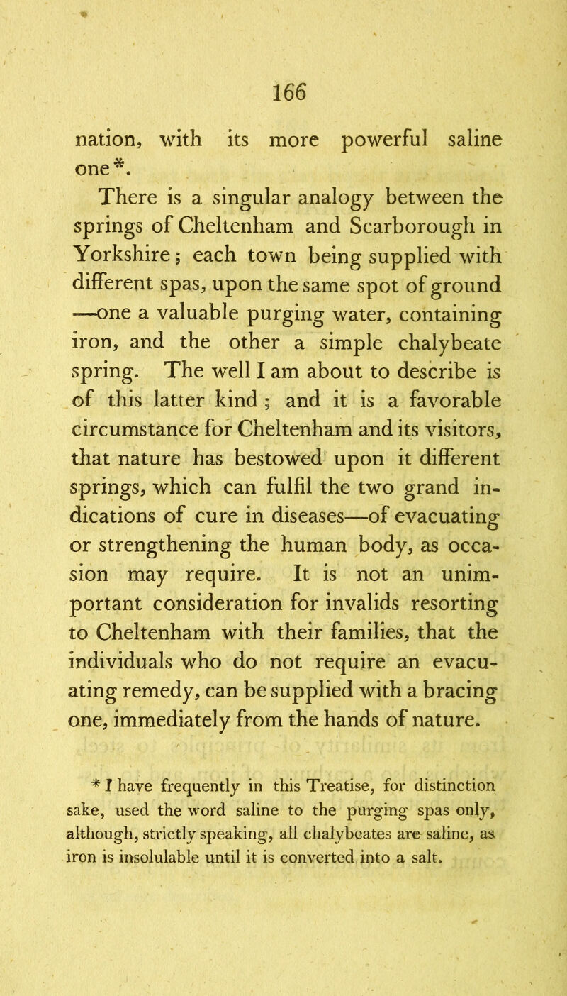 nation, with its more powerful saline one*. There is a singular analogy between the springs of Cheltenham and Scarborough in Yorkshire; each town being supplied with different spas, upon the same spot of ground —one a valuable purging water, containing iron, and the other a simple chalybeate spring. The well I am about to describe is of this latter kind ; and it is a favorable circumstance for Cheltenham and its visitors, that nature has bestowed upon it different springs, which can fulfil the two grand in- dications of cure in diseases—of evacuating or strengthening the human body, as occa- sion may require. It is not an unim- portant consideration for invalids resorting to Cheltenham with their families, that the individuals who do not require an evacu- ating remedy, can be supplied with a bracing one, immediately from the hands of nature. * I have frequently in this Treatise, for distinction sake, used the word saline to the purging spas only, although, strictly speaking, all chalybeates are saline, as iron is insolulable until it is converted into a salt.