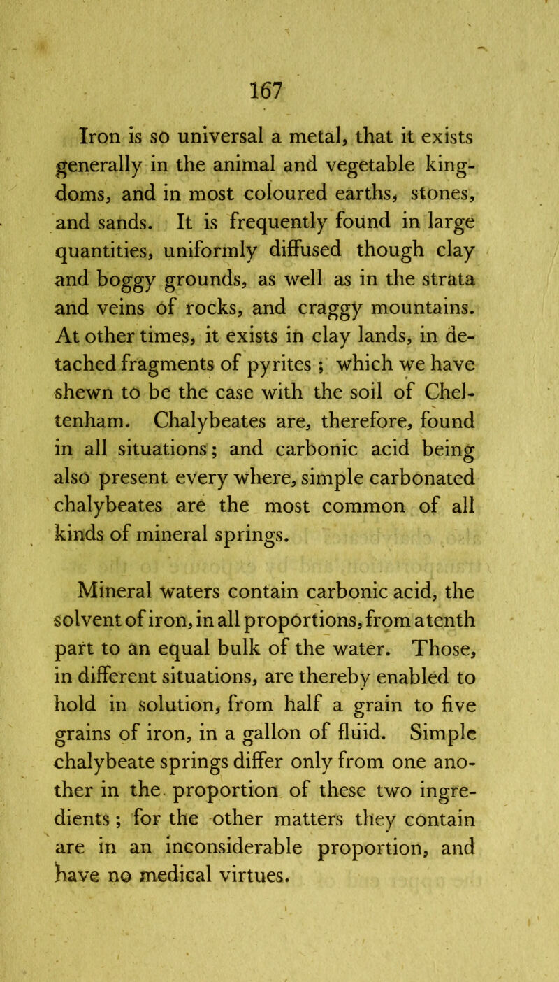Iron is so universal a metal, that it exists generally in the animal and vegetable king- doms, and in most coloured earths, stones, and sands. It is frequently found in large quantities, uniformly diffused though clay and boggy grounds, as well as in the strata and veins of rocks, and craggy mountains. At other times, it exists in clay lands, in de- tached fragments of pyrites ; which we have shewn to be the case with the soil of Chel- tenham. Chalybeates are, therefore, found in all situations; and carbonic acid being also present every where, simple carbonated chalybeates are the most common of all kinds of mineral springs. Mineral waters contain carbonic acid, the solvent of iron, in all proportions, from a tenth part to an equal bulk of the water. Those, in different situations, are thereby enabled to hold in solution, from half a grain to five grains of iron, in a gallon of fluid. Simple chalybeate springs differ only from one ano- ther in the proportion of these two ingre- dients ; for the other matters they contain are in an inconsiderable proportion, and have no medical virtues.